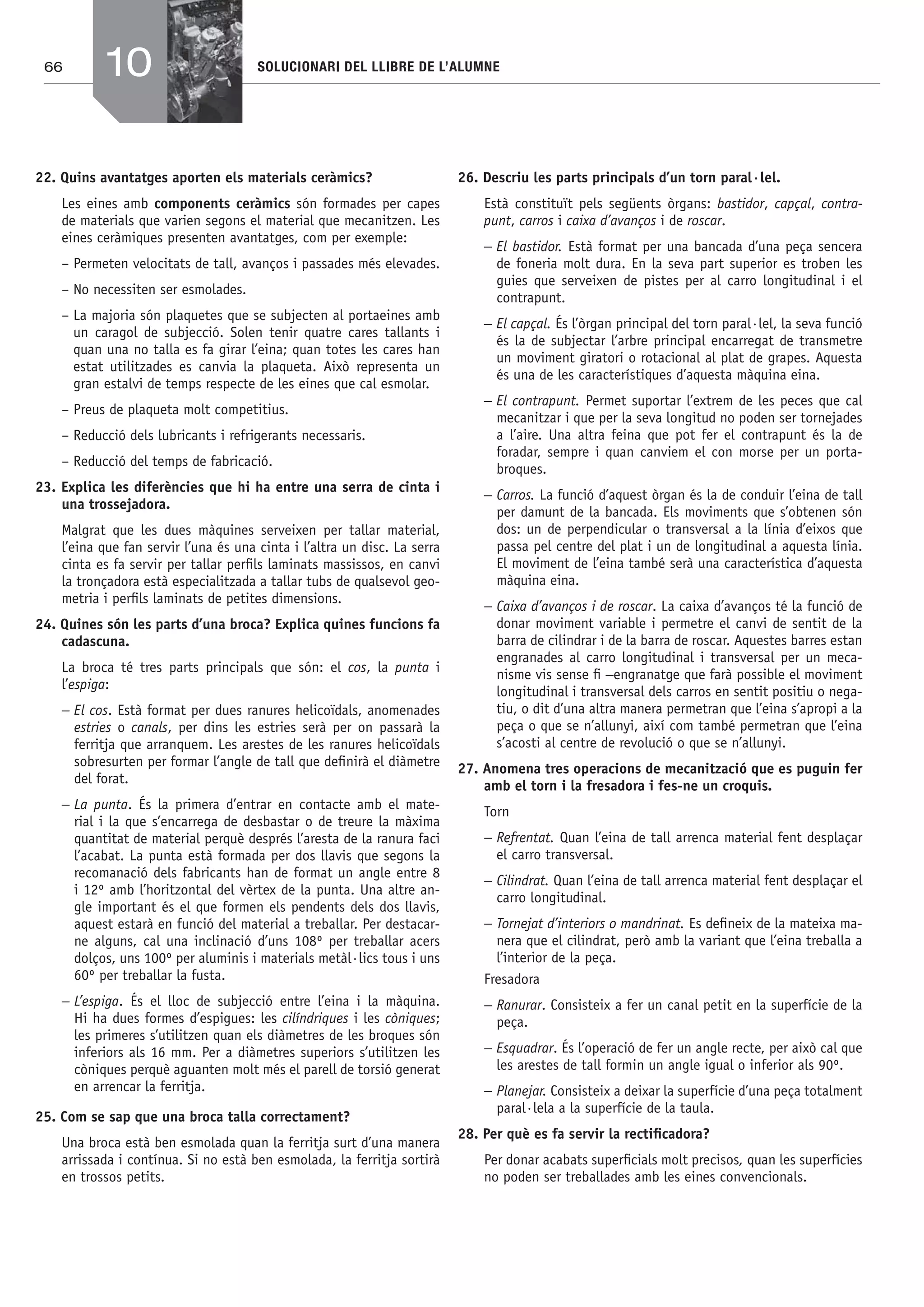 66 SOLUCIONARI DEL LLIBRE DE L’ALUMNE
22. Quins avantatges aporten els materials ceràmics?
Les eines amb components ceràmics són formades per capes
de materials que varien segons el material que mecanitzen. Les
eines ceràmiques presenten avantatges, com per exemple:
– Permeten velocitats de tall, avanços i passades més elevades.
– No necessiten ser esmolades.
– La majoria són plaquetes que se subjecten al portaeines amb
un caragol de subjecció. Solen tenir quatre cares tallants i
quan una no talla es fa girar l’eina; quan totes les cares han
estat utilitzades es canvia la plaqueta. Això representa un
gran estalvi de temps respecte de les eines que cal esmolar.
– Preus de plaqueta molt competitius.
– Reducció dels lubricants i refrigerants necessaris.
– Reducció del temps de fabricació.
23. Explica les diferències que hi ha entre una serra de cinta i
una trossejadora.
Malgrat que les dues màquines serveixen per tallar material,
l’eina que fan servir l’una és una cinta i l’altra un disc. La serra
cinta es fa servir per tallar perﬁls laminats massissos, en canvi
la tronçadora està especialitzada a tallar tubs de qualsevol geo-
metria i perﬁls laminats de petites dimensions.
24. Quines són les parts d’una broca? Explica quines funcions fa
cadascuna.
La broca té tres parts principals que són: el cos, la punta i
l’espiga:
− El cos. Està format per dues ranures helicoïdals, anomenades
estries o canals, per dins les estries serà per on passarà la
ferritja que arranquem. Les arestes de les ranures helicoïdals
sobresurten per formar l’angle de tall que deﬁnirà el diàmetre
del forat.
− La punta. És la primera d’entrar en contacte amb el mate-
rial i la que s’encarrega de desbastar o de treure la màxima
quantitat de material perquè després l’aresta de la ranura faci
l’acabat. La punta està formada per dos llavis que segons la
recomanació dels fabricants han de format un angle entre 8
i 12º amb l’horitzontal del vèrtex de la punta. Una altre an-
gle important és el que formen els pendents dels dos llavis,
aquest estarà en funció del material a treballar. Per destacar-
ne alguns, cal una inclinació d’uns 108º per treballar acers
dolços, uns 100º per aluminis i materials metàl·lics tous i uns
60º per treballar la fusta.
− L’espiga. És el lloc de subjecció entre l’eina i la màquina.
Hi ha dues formes d’espigues: les cilíndriques i les còniques;
les primeres s’utilitzen quan els diàmetres de les broques són
inferiors als 16 mm. Per a diàmetres superiors s’utilitzen les
còniques perquè aguanten molt més el parell de torsió generat
en arrencar la ferritja.
25. Com se sap que una broca talla correctament?
Una broca està ben esmolada quan la ferritja surt d’una manera
arrissada i contínua. Si no està ben esmolada, la ferritja sortirà
en trossos petits.
26. Descriu les parts principals d’un torn paral·lel.
Està constituït pels següents òrgans: bastidor, capçal, contra-
punt, carros i caixa d’avanços i de roscar.
− El bastidor. Està format per una bancada d’una peça sencera
de foneria molt dura. En la seva part superior es troben les
guies que serveixen de pistes per al carro longitudinal i el
contrapunt.
− El capçal. És l’òrgan principal del torn paral·lel, la seva funció
és la de subjectar l’arbre principal encarregat de transmetre
un moviment giratori o rotacional al plat de grapes. Aquesta
és una de les característiques d’aquesta màquina eina.
− El contrapunt. Permet suportar l’extrem de les peces que cal
mecanitzar i que per la seva longitud no poden ser tornejades
a l’aire. Una altra feina que pot fer el contrapunt és la de
foradar, sempre i quan canviem el con morse per un porta-
broques.
− Carros. La funció d’aquest òrgan és la de conduir l’eina de tall
per damunt de la bancada. Els moviments que s’obtenen són
dos: un de perpendicular o transversal a la línia d’eixos que
passa pel centre del plat i un de longitudinal a aquesta línia.
El moviment de l’eina també serà una característica d’aquesta
màquina eina.
− Caixa d’avanços i de roscar. La caixa d’avanços té la funció de
donar moviment variable i permetre el canvi de sentit de la
barra de cilindrar i de la barra de roscar. Aquestes barres estan
engranades al carro longitudinal i transversal per un meca-
nisme vis sense ﬁ −engranatge que farà possible el moviment
longitudinal i transversal dels carros en sentit positiu o nega-
tiu, o dit d’una altra manera permetran que l’eina s’apropi a la
peça o que se n’allunyi, així com també permetran que l’eina
s’acosti al centre de revolució o que se n’allunyi.
27. Anomena tres operacions de mecanització que es puguin fer
amb el torn i la fresadora i fes-ne un croquis.
Torn
− Refrentat. Quan l’eina de tall arrenca material fent desplaçar
el carro transversal.
− Cilindrat. Quan l’eina de tall arrenca material fent desplaçar el
carro longitudinal.
− Tornejat d’interiors o mandrinat. Es deﬁneix de la mateixa ma-
nera que el cilindrat, però amb la variant que l’eina treballa a
l’interior de la peça.
Fresadora
− Ranurar. Consisteix a fer un canal petit en la superfície de la
peça.
− Esquadrar. És l’operació de fer un angle recte, per això cal que
les arestes de tall formin un angle igual o inferior als 90º.
− Planejar. Consisteix a deixar la superfície d’una peça totalment
paral·lela a la superfície de la taula.
28. Per què es fa servir la rectiﬁcadora?
Per donar acabats superﬁcials molt precisos, quan les superfícies
no poden ser treballades amb les eines convencionals.
10
Bach_Sol_LA_Tecno2_2008.indd 66Bach_Sol_LA_Tecno2_2008.indd 66 16/5/08 12:11:2616/5/08 12:11:26
 