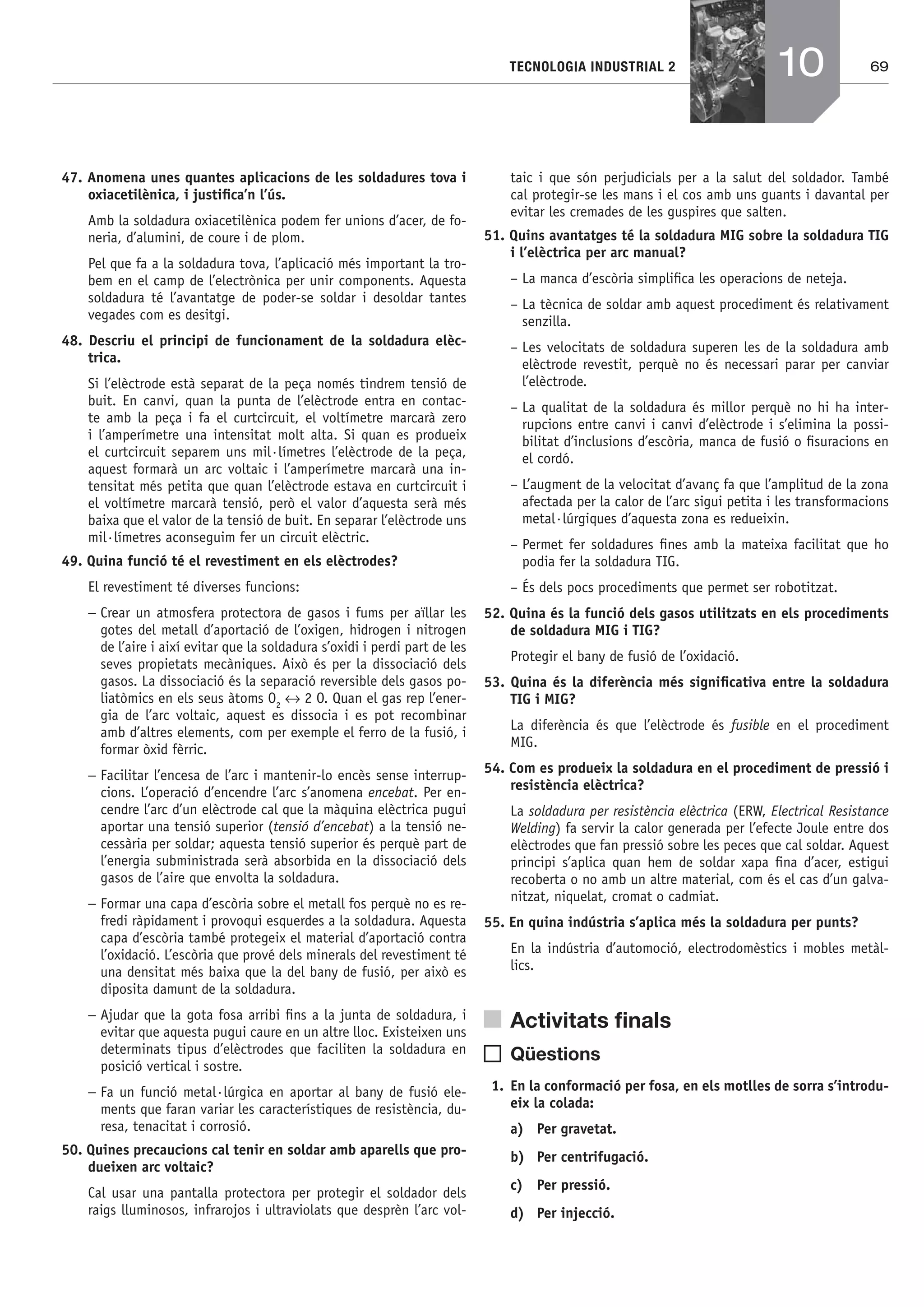 69TECNOLOGIA INDUSTRIAL 2
47. Anomena unes quantes aplicacions de les soldadures tova i
oxiacetilènica, i justiﬁca’n l’ús.
Amb la soldadura oxiacetilènica podem fer unions d’acer, de fo-
neria, d’alumini, de coure i de plom.
Pel que fa a la soldadura tova, l’aplicació més important la tro-
bem en el camp de l’electrònica per unir components. Aquesta
soldadura té l’avantatge de poder-se soldar i desoldar tantes
vegades com es desitgi.
48. Descriu el principi de funcionament de la soldadura elèc-
trica.
Si l’elèctrode està separat de la peça només tindrem tensió de
buit. En canvi, quan la punta de l’elèctrode entra en contac-
te amb la peça i fa el curtcircuit, el voltímetre marcarà zero
i l’amperímetre una intensitat molt alta. Si quan es produeix
el curtcircuit separem uns mil·límetres l’elèctrode de la peça,
aquest formarà un arc voltaic i l’amperímetre marcarà una in-
tensitat més petita que quan l’elèctrode estava en curtcircuit i
el voltímetre marcarà tensió, però el valor d’aquesta serà més
baixa que el valor de la tensió de buit. En separar l’elèctrode uns
mil·límetres aconseguim fer un circuit elèctric.
49. Quina funció té el revestiment en els elèctrodes?
El revestiment té diverses funcions:
− Crear un atmosfera protectora de gasos i fums per aïllar les
gotes del metall d’aportació de l’oxigen, hidrogen i nitrogen
de l’aire i així evitar que la soldadura s’oxidi i perdi part de les
seves propietats mecàniques. Això és per la dissociació dels
gasos. La dissociació és la separació reversible dels gasos po-
liatòmics en els seus àtoms O2
↔ 2 O. Quan el gas rep l’ener-
gia de l’arc voltaic, aquest es dissocia i es pot recombinar
amb d’altres elements, com per exemple el ferro de la fusió, i
formar òxid fèrric.
− Facilitar l’encesa de l’arc i mantenir-lo encès sense interrup-
cions. L’operació d’encendre l’arc s’anomena encebat. Per en-
cendre l’arc d’un elèctrode cal que la màquina elèctrica pugui
aportar una tensió superior (tensió d’encebat) a la tensió ne-
cessària per soldar; aquesta tensió superior és perquè part de
l’energia subministrada serà absorbida en la dissociació dels
gasos de l’aire que envolta la soldadura.
− Formar una capa d’escòria sobre el metall fos perquè no es re-
fredi ràpidament i provoqui esquerdes a la soldadura. Aquesta
capa d’escòria també protegeix el material d’aportació contra
l’oxidació. L’escòria que prové dels minerals del revestiment té
una densitat més baixa que la del bany de fusió, per això es
diposita damunt de la soldadura.
− Ajudar que la gota fosa arribi ﬁns a la junta de soldadura, i
evitar que aquesta pugui caure en un altre lloc. Existeixen uns
determinats tipus d’elèctrodes que faciliten la soldadura en
posició vertical i sostre.
− Fa un funció metal·lúrgica en aportar al bany de fusió ele-
ments que faran variar les característiques de resistència, du-
resa, tenacitat i corrosió.
50. Quines precaucions cal tenir en soldar amb aparells que pro-
dueixen arc voltaic?
Cal usar una pantalla protectora per protegir el soldador dels
raigs lluminosos, infrarojos i ultraviolats que desprèn l’arc vol-
taic i que són perjudicials per a la salut del soldador. També
cal protegir-se les mans i el cos amb uns guants i davantal per
evitar les cremades de les guspires que salten.
51. Quins avantatges té la soldadura MIG sobre la soldadura TIG
i l’elèctrica per arc manual?
– La manca d’escòria simpliﬁca les operacions de neteja.
– La tècnica de soldar amb aquest procediment és relativament
senzilla.
– Les velocitats de soldadura superen les de la soldadura amb
elèctrode revestit, perquè no és necessari parar per canviar
l’elèctrode.
– La qualitat de la soldadura és millor perquè no hi ha inter-
rupcions entre canvi i canvi d’elèctrode i s’elimina la possi-
bilitat d’inclusions d’escòria, manca de fusió o ﬁsuracions en
el cordó.
– L’augment de la velocitat d’avanç fa que l’amplitud de la zona
afectada per la calor de l’arc sigui petita i les transformacions
metal·lúrgiques d’aquesta zona es redueixin.
– Permet fer soldadures ﬁnes amb la mateixa facilitat que ho
podia fer la soldadura TIG.
– És dels pocs procediments que permet ser robotitzat.
52. Quina és la funció dels gasos utilitzats en els procediments
de soldadura MIG i TIG?
Protegir el bany de fusió de l’oxidació.
53. Quina és la diferència més signiﬁcativa entre la soldadura
TIG i MIG?
La diferència és que l’elèctrode és fusible en el procediment
MIG.
54. Com es produeix la soldadura en el procediment de pressió i
resistència elèctrica?
La soldadura per resistència elèctrica (ERW, Electrical Resistance
Welding) fa servir la calor generada per l’efecte Joule entre dos
elèctrodes que fan pressió sobre les peces que cal soldar. Aquest
principi s’aplica quan hem de soldar xapa ﬁna d’acer, estigui
recoberta o no amb un altre material, com és el cas d’un galva-
nitzat, niquelat, cromat o cadmiat.
55. En quina indústria s’aplica més la soldadura per punts?
En la indústria d’automoció, electrodomèstics i mobles metàl-
lics.
Activitats ﬁnals
Qüestions
1. En la conformació per fosa, en els motlles de sorra s’introdu-
eix la colada:
a) Per gravetat.
b) Per centrifugació.
c) Per pressió.
d) Per injecció.
10
Bach_Sol_LA_Tecno2_2008.indd 69Bach_Sol_LA_Tecno2_2008.indd 69 16/5/08 12:11:2816/5/08 12:11:28
 