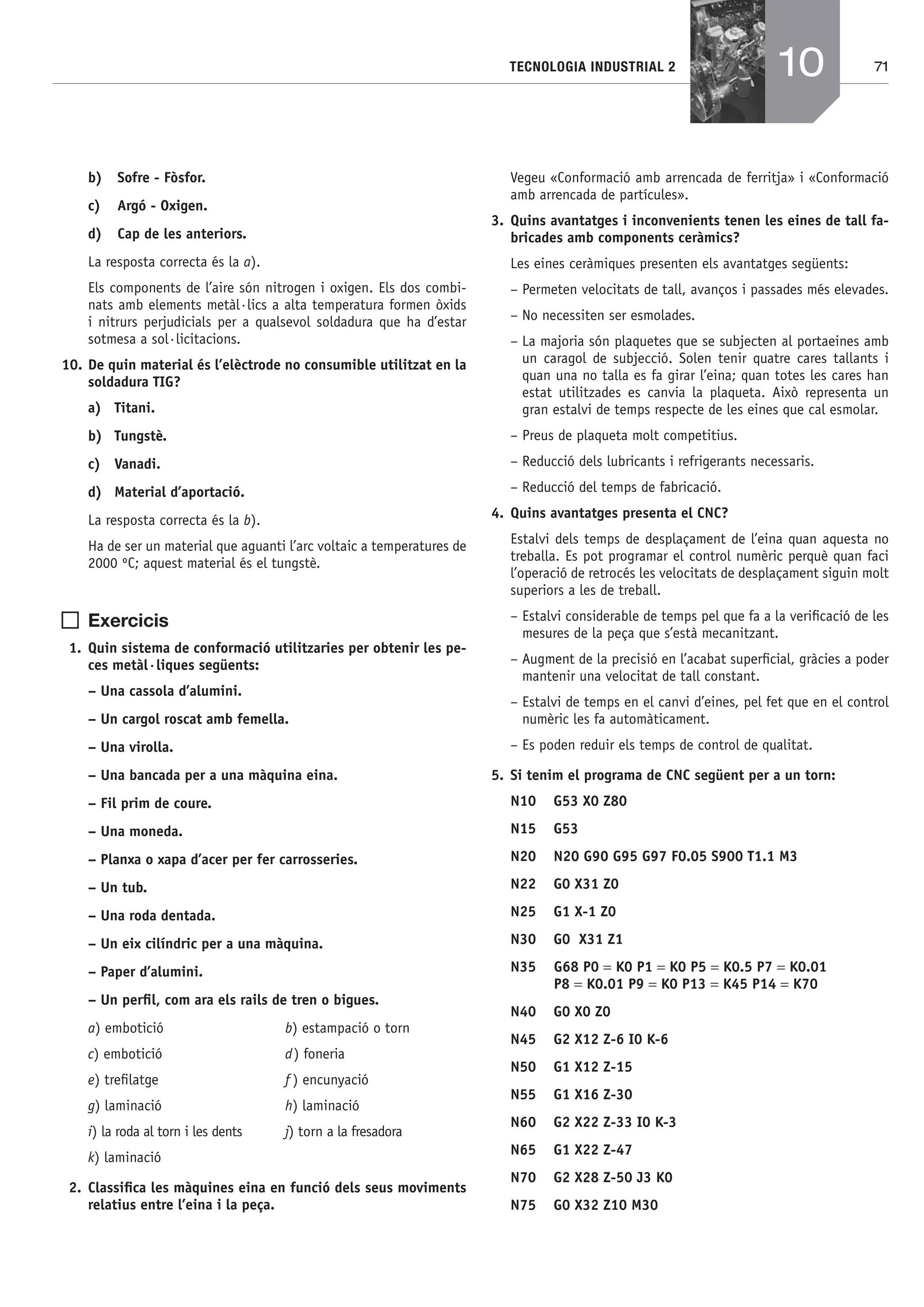 71TECNOLOGIA INDUSTRIAL 2
b) Sofre - Fòsfor.
c) Argó - Oxigen.
d) Cap de les anteriors.
La resposta correcta és la a).
Els components de l’aire són nitrogen i oxigen. Els dos combi-
nats amb elements metàl·lics a alta temperatura formen òxids
i nitrurs perjudicials per a qualsevol soldadura que ha d’estar
sotmesa a sol·licitacions.
10. De quin material és l’elèctrode no consumible utilitzat en la
soldadura TIG?
a) Titani.
b) Tungstè.
c) Vanadi.
d) Material d’aportació.
La resposta correcta és la b).
Ha de ser un material que aguanti l’arc voltaic a temperatures de
2000 ºC; aquest material és el tungstè.
Exercicis
1. Quin sistema de conformació utilitzaries per obtenir les pe-
ces metàl·liques següents:
– Una cassola d’alumini.
– Un cargol roscat amb femella.
– Una virolla.
– Una bancada per a una màquina eina.
– Fil prim de coure.
– Una moneda.
– Planxa o xapa d’acer per fer carrosseries.
– Un tub.
– Una roda dentada.
– Un eix cilíndric per a una màquina.
– Paper d’alumini.
– Un perﬁl, com ara els rails de tren o bigues.
a) embotició b) estampació o torn
c) embotició d) foneria
e) treﬁlatge f ) encunyació
g) laminació h) laminació
i) la roda al torn i les dents j) torn a la fresadora
k) laminació
2. Classiﬁca les màquines eina en funció dels seus moviments
relatius entre l’eina i la peça.
Vegeu «Conformació amb arrencada de ferritja» i «Conformació
amb arrencada de partícules».
3. Quins avantatges i inconvenients tenen les eines de tall fa-
bricades amb components ceràmics?
Les eines ceràmiques presenten els avantatges següents:
– Permeten velocitats de tall, avanços i passades més elevades.
– No necessiten ser esmolades.
– La majoria són plaquetes que se subjecten al portaeines amb
un caragol de subjecció. Solen tenir quatre cares tallants i
quan una no talla es fa girar l’eina; quan totes les cares han
estat utilitzades es canvia la plaqueta. Això representa un
gran estalvi de temps respecte de les eines que cal esmolar.
– Preus de plaqueta molt competitius.
– Reducció dels lubricants i refrigerants necessaris.
– Reducció del temps de fabricació.
4. Quins avantatges presenta el CNC?
Estalvi dels temps de desplaçament de l’eina quan aquesta no
treballa. Es pot programar el control numèric perquè quan faci
l’operació de retrocés les velocitats de desplaçament siguin molt
superiors a les de treball.
– Estalvi considerable de temps pel que fa a la veriﬁcació de les
mesures de la peça que s’està mecanitzant.
– Augment de la precisió en l’acabat superﬁcial, gràcies a poder
mantenir una velocitat de tall constant.
– Estalvi de temps en el canvi d’eines, pel fet que en el control
numèric les fa automàticament.
– Es poden reduir els temps de control de qualitat.
5. Si tenim el programa de CNC següent per a un torn:
N10 G53 X0 Z80
N15 G53
N20 N20 G90 G95 G97 F0.05 S900 T1.1 M3
N22 G0 X31 Z0
N25 G1 X-1 Z0
N30 G0 X31 Z1
N35 G68 P0 = K0 P1 = K0 P5 = K0.5 P7 = K0.01
P8 = K0.01 P9 = K0 P13 = K45 P14 = K70
N40 G0 X0 Z0
N45 G2 X12 Z-6 I0 K-6
N50 G1 X12 Z-15
N55 G1 X16 Z-30
N60 G2 X22 Z-33 I0 K-3
N65 G1 X22 Z-47
N70 G2 X28 Z-50 J3 K0
N75 G0 X32 Z10 M30
10
Bach_Sol_LA_Tecno2_2008.indd 71Bach_Sol_LA_Tecno2_2008.indd 71 16/5/08 12:11:2916/5/08 12:11:29
 