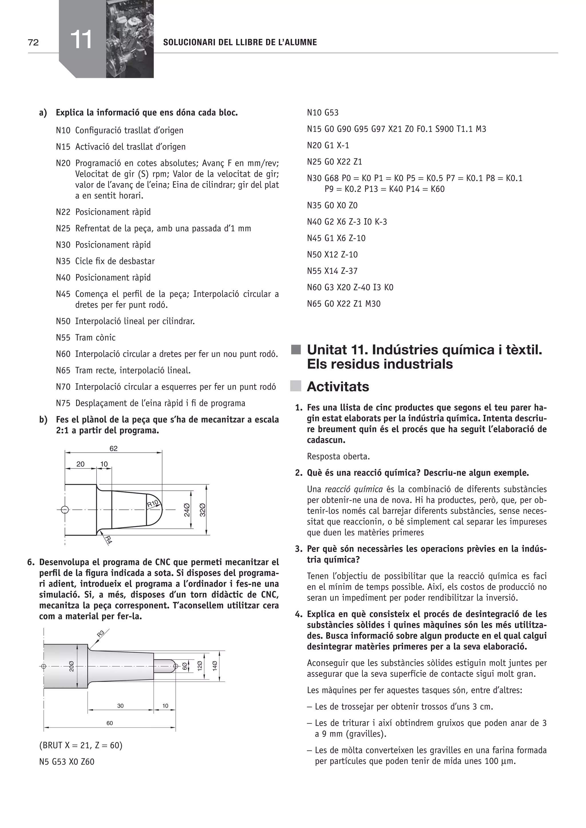 72 SOLUCIONARI DEL LLIBRE DE L’ALUMNE
a) Explica la informació que ens dóna cada bloc.
N10 Conﬁguració trasllat d’origen
N15 Activació del trasllat d’origen
N20 Programació en cotes absolutes; Avanç F en mm/rev;
Velocitat de gir (S) rpm; Valor de la velocitat de gir;
valor de l’avanç de l’eina; Eina de cilindrar; gir del plat
a en sentit horari.
N22 Posicionament ràpid
N25 Refrentat de la peça, amb una passada d’1 mm
N30 Posicionament ràpid
N35 Cicle ﬁx de desbastar
N40 Posicionament ràpid
N45 Comença el perﬁl de la peça; Interpolació circular a
dretes per fer punt rodó.
N50 Interpolació lineal per cilindrar.
N55 Tram cònic
N60 Interpolació circular a dretes per fer un nou punt rodó.
N65 Tram recte, interpolació lineal.
N70 Interpolació circular a esquerres per fer un punt rodó
N75 Desplaçament de l’eina ràpid i ﬁ de programa
b) Fes el plànol de la peça que s’ha de mecanitzar a escala
2:1 a partir del programa.
62
20 10
R10
24Ø
32Ø
R4
6. Desenvolupa el programa de CNC que permeti mecanitzar el
perﬁl de la ﬁgura indicada a sota. Si disposes del programa-
ri adient, introdueix el programa a l’ordinador i fes-ne una
simulació. Si, a més, disposes d’un torn didàctic de CNC,
mecanitza la peça corresponent. T’aconsellem utilitzar cera
com a material per fer-la.
(BRUT X = 21, Z = 60)
N5 G53 X0 Z60
N10 G53
N15 G0 G90 G95 G97 X21 Z0 F0.1 S900 T1.1 M3
N20 G1 X-1
N25 G0 X22 Z1
N30 G68 P0 = K0 P1 = K0 P5 = K0.5 P7 = K0.1 P8 = K0.1
P9 = K0.2 P13 = K40 P14 = K60
N35 G0 X0 Z0
N40 G2 X6 Z-3 I0 K-3
N45 G1 X6 Z-10
N50 X12 Z-10
N55 X14 Z-37
N60 G3 X20 Z-40 I3 K0
N65 G0 X22 Z1 M30
j Unitat 11. Indústries química i tèxtil.
Els residus industrials
Activitats
1. Fes una llista de cinc productes que segons el teu parer ha-
gin estat elaborats per la indústria química. Intenta descriu-
re breument quin és el procés que ha seguit l’elaboració de
cadascun.
Resposta oberta.
2. Què és una reacció química? Descriu-ne algun exemple.
Una reacció química és la combinació de diferents substàncies
per obtenir-ne una de nova. Hi ha productes, però, que, per ob-
tenir-los només cal barrejar diferents substàncies, sense neces-
sitat que reaccionin, o bé simplement cal separar les impureses
que duen les matèries primeres
3. Per què són necessàries les operacions prèvies en la indús-
tria química?
Tenen l’objectiu de possibilitar que la reacció química es faci
en el mínim de temps possible. Així, els costos de producció no
seran un impediment per poder rendibilitzar la inversió.
4. Explica en què consisteix el procés de desintegració de les
substàncies sòlides i quines màquines són les més utilitza-
des. Busca informació sobre algun producte en el qual calgui
desintegrar matèries primeres per a la seva elaboració.
Aconseguir que les substàncies sòlides estiguin molt juntes per
assegurar que la seva superfície de contacte sigui molt gran.
Les màquines per fer aquestes tasques són, entre d’altres:
− Les de trossejar per obtenir trossos d’uns 3 cm.
− Les de triturar i així obtindrem gruixos que poden anar de 3
a 9 mm (gravilles).
− Les de mòlta converteixen les gravilles en una farina formada
per partícules que poden tenir de mida unes 100 μm.
11
Bach_Sol_LA_Tecno2_2008.indd 72Bach_Sol_LA_Tecno2_2008.indd 72 16/5/08 12:11:3016/5/08 12:11:30
 