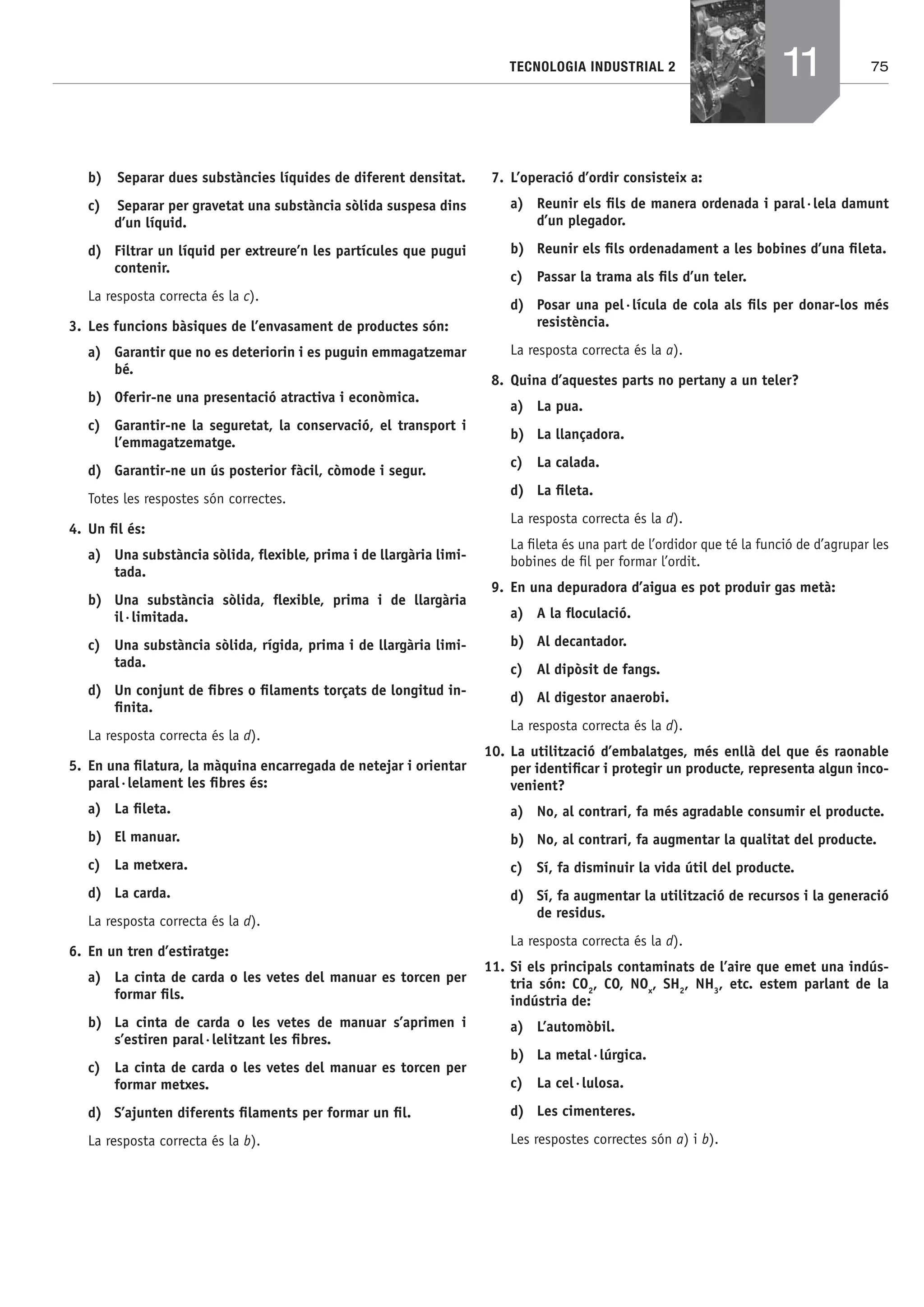 75TECNOLOGIA INDUSTRIAL 2
b) Separar dues substàncies líquides de diferent densitat.
c) Separar per gravetat una substància sòlida suspesa dins
d’un líquid.
d) Filtrar un líquid per extreure’n les partícules que pugui
contenir.
La resposta correcta és la c).
3. Les funcions bàsiques de l’envasament de productes són:
a) Garantir que no es deteriorin i es puguin emmagatzemar
bé.
b) Oferir-ne una presentació atractiva i econòmica.
c) Garantir-ne la seguretat, la conservació, el transport i
l’emmagatzematge.
d) Garantir-ne un ús posterior fàcil, còmode i segur.
Totes les respostes són correctes.
4. Un ﬁl és:
a) Una substància sòlida, ﬂexible, prima i de llargària limi-
tada.
b) Una substància sòlida, ﬂexible, prima i de llargària
il·limitada.
c) Una substància sòlida, rígida, prima i de llargària limi-
tada.
d) Un conjunt de ﬁbres o ﬁlaments torçats de longitud in-
ﬁnita.
La resposta correcta és la d).
5. En una ﬁlatura, la màquina encarregada de netejar i orientar
paral·lelament les ﬁbres és:
a) La ﬁleta.
b) El manuar.
c) La metxera.
d) La carda.
La resposta correcta és la d).
6. En un tren d’estiratge:
a) La cinta de carda o les vetes del manuar es torcen per
formar ﬁls.
b) La cinta de carda o les vetes de manuar s’aprimen i
s’estiren paral·lelitzant les ﬁbres.
c) La cinta de carda o les vetes del manuar es torcen per
formar metxes.
d) S’ajunten diferents ﬁlaments per formar un ﬁl.
La resposta correcta és la b).
7. L’operació d’ordir consisteix a:
a) Reunir els ﬁls de manera ordenada i paral·lela damunt
d’un plegador.
b) Reunir els ﬁls ordenadament a les bobines d’una ﬁleta.
c) Passar la trama als ﬁls d’un teler.
d) Posar una pel·lícula de cola als ﬁls per donar-los més
resistència.
La resposta correcta és la a).
8. Quina d’aquestes parts no pertany a un teler?
a) La pua.
b) La llançadora.
c) La calada.
d) La ﬁleta.
La resposta correcta és la d).
La ﬁleta és una part de l’ordidor que té la funció de d’agrupar les
bobines de ﬁl per formar l’ordit.
9. En una depuradora d’aigua es pot produir gas metà:
a) A la ﬂoculació.
b) Al decantador.
c) Al dipòsit de fangs.
d) Al digestor anaerobi.
La resposta correcta és la d).
10. La utilització d’embalatges, més enllà del que és raonable
per identiﬁcar i protegir un producte, representa algun inco-
venient?
a) No, al contrari, fa més agradable consumir el producte.
b) No, al contrari, fa augmentar la qualitat del producte.
c) Sí, fa disminuir la vida útil del producte.
d) Sí, fa augmentar la utilització de recursos i la generació
de residus.
La resposta correcta és la d).
11. Si els principals contaminats de l’aire que emet una indús-
tria són: CO2
, CO, NOx
, SH2
, NH3
, etc. estem parlant de la
indústria de:
a) L’automòbil.
b) La metal·lúrgica.
c) La cel·lulosa.
d) Les cimenteres.
Les respostes correctes són a) i b).
11
Bach_Sol_LA_Tecno2_2008.indd 75Bach_Sol_LA_Tecno2_2008.indd 75 16/5/08 12:11:3216/5/08 12:11:32
 