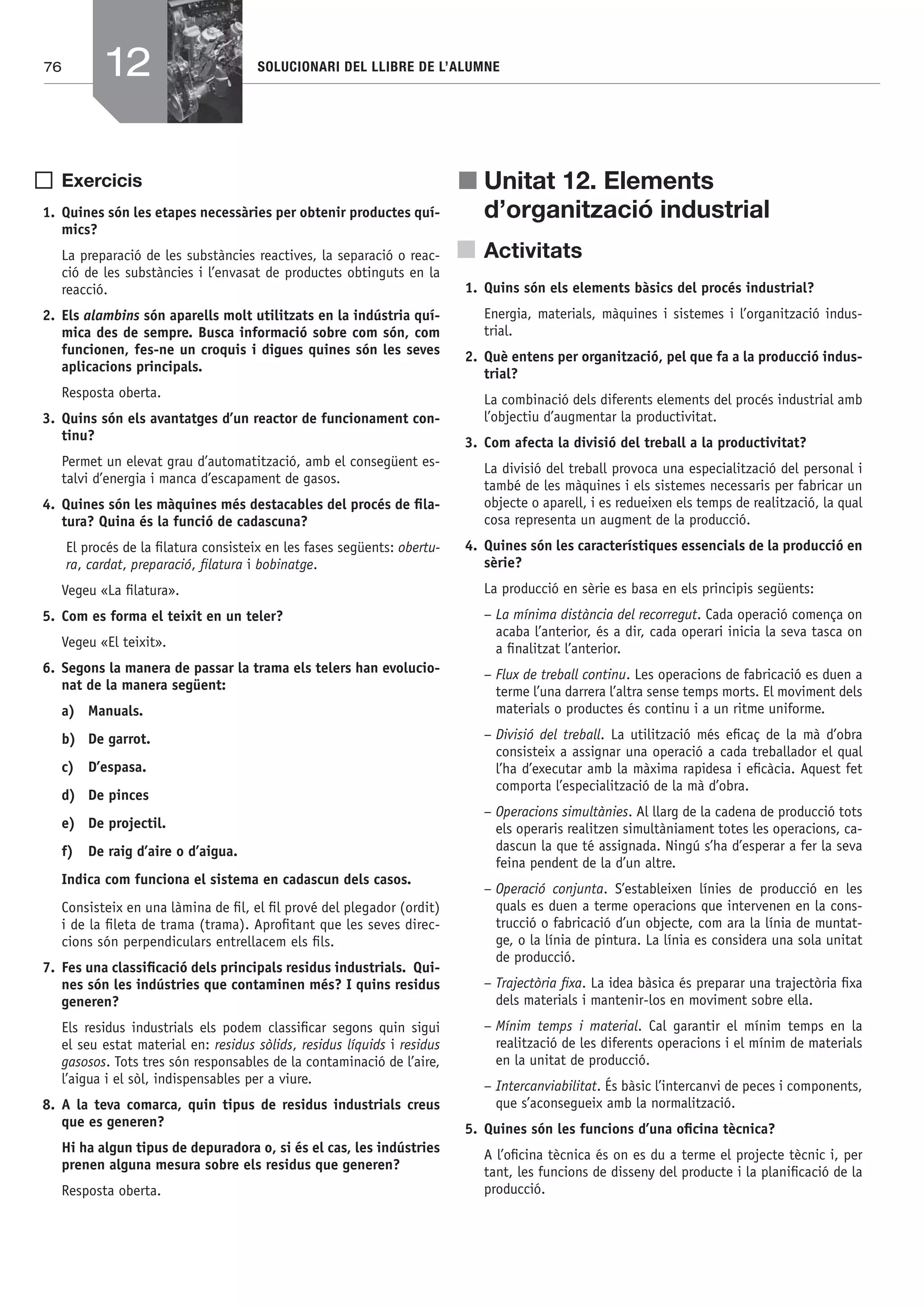 76 SOLUCIONARI DEL LLIBRE DE L’ALUMNE
Exercicis
1. Quines són les etapes necessàries per obtenir productes quí-
mics?
La preparació de les substàncies reactives, la separació o reac-
ció de les substàncies i l’envasat de productes obtinguts en la
reacció.
2. Els alambins són aparells molt utilitzats en la indústria quí-
mica des de sempre. Busca informació sobre com són, com
funcionen, fes-ne un croquis i digues quines són les seves
aplicacions principals.
Resposta oberta.
3. Quins són els avantatges d’un reactor de funcionament con-
tinu?
Permet un elevat grau d’automatització, amb el consegüent es-
talvi d’energia i manca d’escapament de gasos.
4. Quines són les màquines més destacables del procés de ﬁla-
tura? Quina és la funció de cadascuna?
El procés de la ﬁlatura consisteix en les fases següents: obertu-
ra, cardat, preparació, ﬁlatura i bobinatge.
Vegeu «La ﬁlatura».
5. Com es forma el teixit en un teler?
Vegeu «El teixit».
6. Segons la manera de passar la trama els telers han evolucio-
nat de la manera següent:
a) Manuals.
b) De garrot.
c) D’espasa.
d) De pinces
e) De projectil.
f) De raig d’aire o d’aigua.
Indica com funciona el sistema en cadascun dels casos.
Consisteix en una làmina de ﬁl, el ﬁl prové del plegador (ordit)
i de la ﬁleta de trama (trama). Aproﬁtant que les seves direc-
cions són perpendiculars entrellacem els ﬁls.
7. Fes una classiﬁcació dels principals residus industrials. Qui-
nes són les indústries que contaminen més? I quins residus
generen?
Els residus industrials els podem classiﬁcar segons quin sigui
el seu estat material en: residus sòlids, residus líquids i residus
gasosos. Tots tres són responsables de la contaminació de l’aire,
l’aigua i el sòl, indispensables per a viure.
8. A la teva comarca, quin tipus de residus industrials creus
que es generen?
Hi ha algun tipus de depuradora o, si és el cas, les indústries
prenen alguna mesura sobre els residus que generen?
Resposta oberta.
j Unitat 12. Elements
d’organització industrial
Activitats
1. Quins són els elements bàsics del procés industrial?
Energia, materials, màquines i sistemes i l’organització indus-
trial.
2. Què entens per organització, pel que fa a la producció indus-
trial?
La combinació dels diferents elements del procés industrial amb
l’objectiu d’augmentar la productivitat.
3. Com afecta la divisió del treball a la productivitat?
La divisió del treball provoca una especialització del personal i
també de les màquines i els sistemes necessaris per fabricar un
objecte o aparell, i es redueixen els temps de realització, la qual
cosa representa un augment de la producció.
4. Quines són les característiques essencials de la producció en
sèrie?
La producció en sèrie es basa en els principis següents:
– La mínima distància del recorregut. Cada operació comença on
acaba l’anterior, és a dir, cada operari inicia la seva tasca on
a ﬁnalitzat l’anterior.
– Flux de treball continu. Les operacions de fabricació es duen a
terme l’una darrera l’altra sense temps morts. El moviment dels
materials o productes és continu i a un ritme uniforme.
– Divisió del treball. La utilització més eﬁcaç de la mà d’obra
consisteix a assignar una operació a cada treballador el qual
l’ha d’executar amb la màxima rapidesa i eﬁcàcia. Aquest fet
comporta l’especialització de la mà d’obra.
– Operacions simultànies. Al llarg de la cadena de producció tots
els operaris realitzen simultàniament totes les operacions, ca-
dascun la que té assignada. Ningú s’ha d’esperar a fer la seva
feina pendent de la d’un altre.
– Operació conjunta. S’estableixen línies de producció en les
quals es duen a terme operacions que intervenen en la cons-
trucció o fabricació d’un objecte, com ara la línia de muntat-
ge, o la línia de pintura. La línia es considera una sola unitat
de producció.
– Trajectòria ﬁxa. La idea bàsica és preparar una trajectòria ﬁxa
dels materials i mantenir-los en moviment sobre ella.
– Mínim temps i material. Cal garantir el mínim temps en la
realització de les diferents operacions i el mínim de materials
en la unitat de producció.
– Intercanviabilitat. És bàsic l’intercanvi de peces i components,
que s’aconsegueix amb la normalització.
5. Quines són les funcions d’una oﬁcina tècnica?
A l’oﬁcina tècnica és on es du a terme el projecte tècnic i, per
tant, les funcions de disseny del producte i la planiﬁcació de la
producció.
12
Bach_Sol_LA_Tecno2_2008.indd 76Bach_Sol_LA_Tecno2_2008.indd 76 16/5/08 12:11:3216/5/08 12:11:32
 