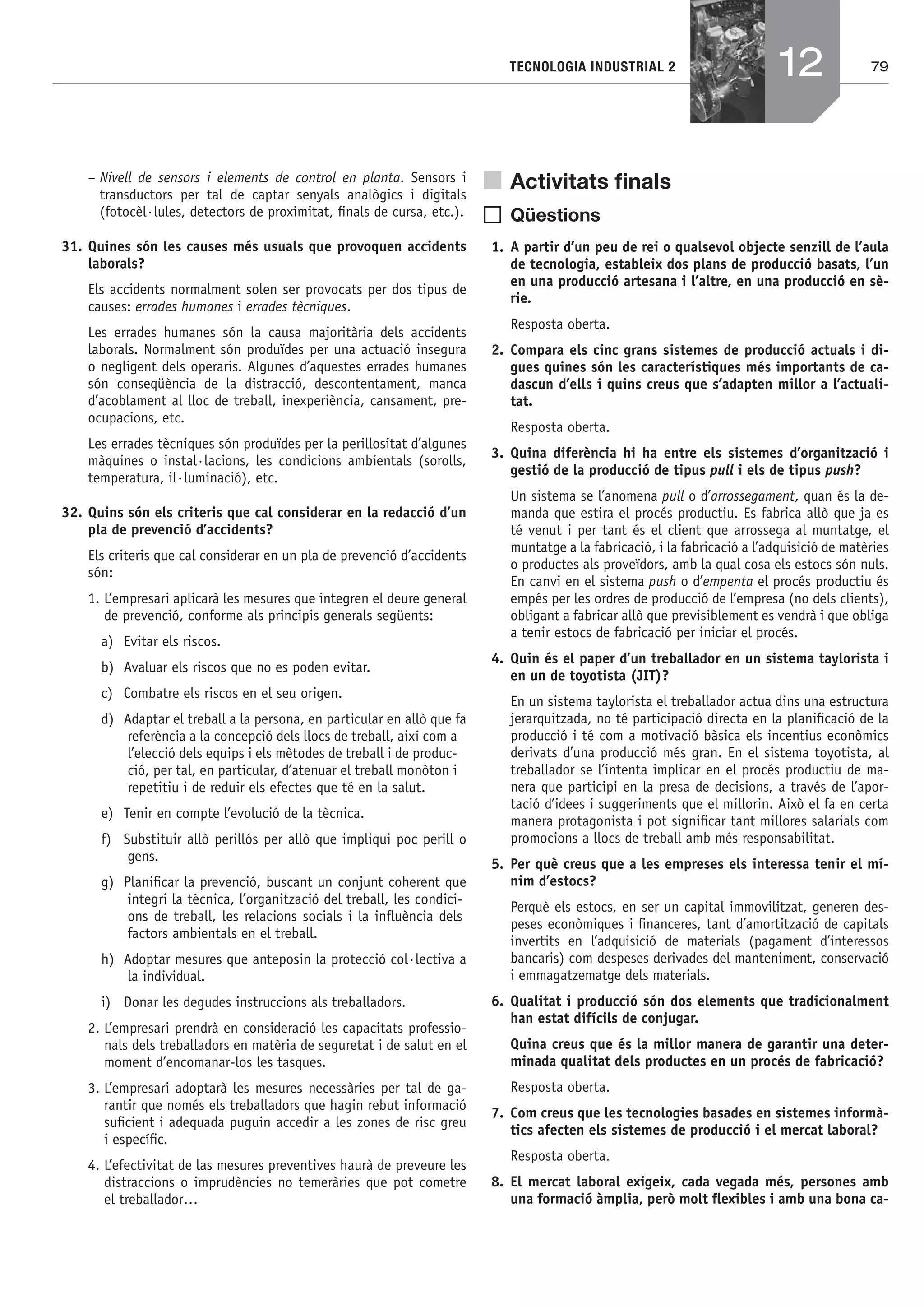 79TECNOLOGIA INDUSTRIAL 2
– Nivell de sensors i elements de control en planta. Sensors i
transductors per tal de captar senyals analògics i digitals
(fotocèl·lules, detectors de proximitat, ﬁnals de cursa, etc.).
31. Quines són les causes més usuals que provoquen accidents
laborals?
Els accidents normalment solen ser provocats per dos tipus de
causes: errades humanes i errades tècniques.
Les errades humanes són la causa majoritària dels accidents
laborals. Normalment són produïdes per una actuació insegura
o negligent dels operaris. Algunes d’aquestes errades humanes
són conseqüència de la distracció, descontentament, manca
d’acoblament al lloc de treball, inexperiència, cansament, pre-
ocupacions, etc.
Les errades tècniques són produïdes per la perillositat d’algunes
màquines o instal·lacions, les condicions ambientals (sorolls,
temperatura, il·luminació), etc.
32. Quins són els criteris que cal considerar en la redacció d’un
pla de prevenció d’accidents?
Els criteris que cal considerar en un pla de prevenció d’accidents
són:
1. L’empresari aplicarà les mesures que integren el deure general
de prevenció, conforme als principis generals següents:
a) Evitar els riscos.
b) Avaluar els riscos que no es poden evitar.
c) Combatre els riscos en el seu origen.
d) Adaptar el treball a la persona, en particular en allò que fa
referència a la concepció dels llocs de treball, així com a
l’elecció dels equips i els mètodes de treball i de produc-
ció, per tal, en particular, d’atenuar el treball monòton i
repetitiu i de reduir els efectes que té en la salut.
e) Tenir en compte l’evolució de la tècnica.
f) Substituir allò perillós per allò que impliqui poc perill o
gens.
g) Planiﬁcar la prevenció, buscant un conjunt coherent que
integri la tècnica, l’organització del treball, les condici-
ons de treball, les relacions socials i la inﬂuència dels
factors ambientals en el treball.
h) Adoptar mesures que anteposin la protecció col·lectiva a
la individual.
i) Donar les degudes instruccions als treballadors.
2. L’empresari prendrà en consideració les capacitats professio-
nals dels treballadors en matèria de seguretat i de salut en el
moment d’encomanar-los les tasques.
3. L’empresari adoptarà les mesures necessàries per tal de ga-
rantir que només els treballadors que hagin rebut informació
suﬁcient i adequada puguin accedir a les zones de risc greu
i especíﬁc.
4. L’efectivitat de las mesures preventives haurà de preveure les
distraccions o imprudències no temeràries que pot cometre
el treballador…
Activitats ﬁnals
Qüestions
1. A partir d’un peu de rei o qualsevol objecte senzill de l’aula
de tecnologia, estableix dos plans de producció basats, l’un
en una producció artesana i l’altre, en una producció en sè-
rie.
Resposta oberta.
2. Compara els cinc grans sistemes de producció actuals i di-
gues quines són les característiques més importants de ca-
dascun d’ells i quins creus que s’adapten millor a l’actuali-
tat.
Resposta oberta.
3. Quina diferència hi ha entre els sistemes d’organització i
gestió de la producció de tipus pull i els de tipus push?
Un sistema se l’anomena pull o d’arrossegament, quan és la de-
manda que estira el procés productiu. Es fabrica allò que ja es
té venut i per tant és el client que arrossega al muntatge, el
muntatge a la fabricació, i la fabricació a l’adquisició de matèries
o productes als proveïdors, amb la qual cosa els estocs són nuls.
En canvi en el sistema push o d’empenta el procés productiu és
empés per les ordres de producció de l’empresa (no dels clients),
obligant a fabricar allò que previsiblement es vendrà i que obliga
a tenir estocs de fabricació per iniciar el procés.
4. Quin és el paper d’un treballador en un sistema taylorista i
en un de toyotista (JIT)?
En un sistema taylorista el treballador actua dins una estructura
jerarquitzada, no té participació directa en la planiﬁcació de la
producció i té com a motivació bàsica els incentius econòmics
derivats d’una producció més gran. En el sistema toyotista, al
treballador se l’intenta implicar en el procés productiu de ma-
nera que participi en la presa de decisions, a través de l’apor-
tació d’idees i suggeriments que el millorin. Això el fa en certa
manera protagonista i pot signiﬁcar tant millores salarials com
promocions a llocs de treball amb més responsabilitat.
5. Per què creus que a les empreses els interessa tenir el mí-
nim d’estocs?
Perquè els estocs, en ser un capital immovilitzat, generen des-
peses econòmiques i ﬁnanceres, tant d’amortització de capitals
invertits en l’adquisició de materials (pagament d’interessos
bancaris) com despeses derivades del manteniment, conservació
i emmagatzematge dels materials.
6. Qualitat i producció són dos elements que tradicionalment
han estat difícils de conjugar.
Quina creus que és la millor manera de garantir una deter-
minada qualitat dels productes en un procés de fabricació?
Resposta oberta.
7. Com creus que les tecnologies basades en sistemes informà-
tics afecten els sistemes de producció i el mercat laboral?
Resposta oberta.
8. El mercat laboral exigeix, cada vegada més, persones amb
una formació àmplia, però molt ﬂexibles i amb una bona ca-
12
Bach_Sol_LA_Tecno2_2008.indd 79Bach_Sol_LA_Tecno2_2008.indd 79 16/5/08 12:11:3416/5/08 12:11:34
 