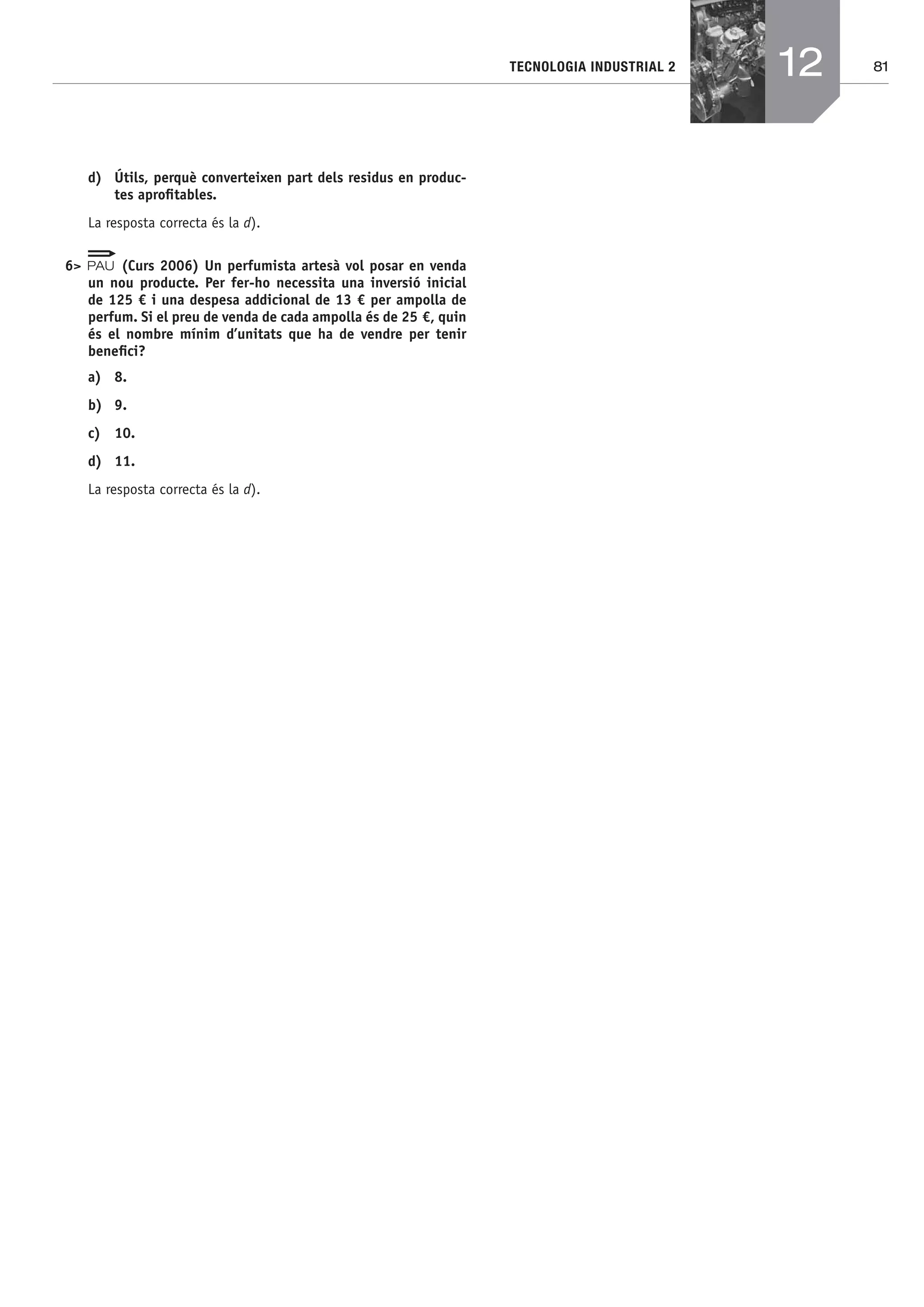 81TECNOLOGIA INDUSTRIAL 2
d) Útils, perquè converteixen part dels residus en produc-
tes aproﬁtables.
La resposta correcta és la d).
6> (Curs 2006) Un perfumista artesà vol posar en venda
un nou producte. Per fer-ho necessita una inversió inicial
de 125 € i una despesa addicional de 13 € per ampolla de
perfum. Si el preu de venda de cada ampolla és de 25 €, quin
és el nombre mínim d’unitats que ha de vendre per tenir
beneﬁci?
a) 8.
b) 9.
c) 10.
d) 11.
La resposta correcta és la d).
12
Bach_Sol_LA_Tecno2_2008.indd 81Bach_Sol_LA_Tecno2_2008.indd 81 16/5/08 12:11:3516/5/08 12:11:35
 