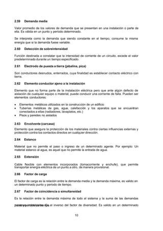 7/24/2019 NB-777.pdf
http://slidepdf.com/reader/full/nb-777pdf 10/270
10
2.59 Demanda media
Valor promedio de los valores de demanda que se presentan en una instalación o parte de
ella. Es válida en un punto y período determinado.
Se interpreta como la demanda que siendo constante en el tiempo, consume la misma
energía que si la demanda fuese variable.
2.60 Detección de sobreintensidad
Función destinada a constatar que la intensidad de corriente de un circuito, excede el valor
predeterminado durante un tiempo especificado.
2.61 Electrodo de puesta a tierra (jabalina, pica)
Son conductores desnudos, enterrados, cuya finalidad es establecer contacto eléctrico con
tierra.
2.62 Elemento conductor ajeno a la instalación
Elemento que no forma parte de la instalación eléctrica pero que ante algún defecto de
aislación de cualquier equipo o material, puede conducir una corriente de falla. Pueden ser
elementos conductores:
  Elementos metálicos utilizados en la construcción de un edificio
  Tuberías metálicas de gas, agua, calefacción y los aparatos que se encuentran
conectados a ellas (radiadores, lavaplatos, etc.)
  Pisos y paredes no aislados
2.63 Envolvente (carcasa)
Elemento que asegura la protección de los materiales contra ciertas influencias externas y
protección contra los contactos directos en cualquier dirección.
2.64 Estanco
Material que no permite el paso o ingreso de un determinado agente. Por ejemplo: Un
material estanco al agua, es aquel que no permite la entrada de agua.
2.65 Extensión
Cable flexible con elementos incorporados (tomacorriente y enchufe), que permite
transportar energía eléctrica de un punto a otro, de manera provisional.
2.66 Factor de carga
El factor de carga es la relación entre la demanda media y la demanda máxima, es valido en
un determinado punto y periodo de tiempo.
2.67 Factor de coincidencia o simultaneidad
Es la relación entre la demanda máxima de todo el sistema y la suma de las demandas
máximas individuales. Es el inverso del factor de diversidad. Es valido en un determinado
punto y periodo de tiempo.
 