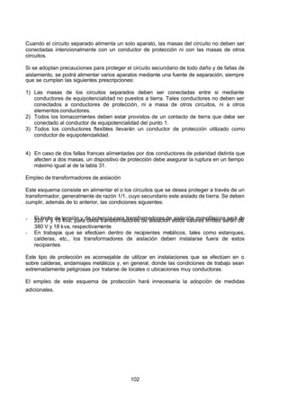 7/24/2019 NB-777.pdf
http://slidepdf.com/reader/full/nb-777pdf 102/270
102
Cuando el circuito separado alimenta un solo aparato, las masas del circuito no deben ser
conectadas intencionalmente con un conductor de protección ni con las masas de otros
circuitos.
Si se adoptan precauciones para proteger el circuito secundario de todo daño y de fallas de
aislamiento, se podrá alimentar varios aparatos mediante una fuente de separación, siempre
que se cumplan las siguientes prescripciones:
1) Las masas de los circuitos separados deben ser conectadas entre si mediante
conductores de equipotencialidad no puestos a tierra. Tales conductores no deben ser
conectados a conductores de protección, ni a masa de otros circuitos, ni a otros
elementos conductores.
2) Todos los tomacorrientes deben estar provistos de un contacto de tierra que debe ser
conectado al conductor de equipotencialidad del punto 1.
3) Todos los conductores flexibles llevarán un conductor de protección utilizado como
conductor de equipotencialidad.
4) En caso de dos fallas francas alimentadas por dos conductores de polaridad distinta que
afecten a dos masas, un dispositivo de protección debe asegurar la ruptura en un tiempo
máximo igual al de la tabla 31.
Empleo de transformadores de aislación
Este esquema consiste en alimentar el o los circuitos que se desea proteger a través de un
transformador, generalmente de razón 1/1, cuyo secundario este aislado de tierra. Se deben
cumplir, además de lo anterior, las condiciones siguientes:
-  El limite de tensión y de potencia para transformadores de aislación monofásicos será de
220 V y 10 kva; para otros transformadores de aislación estos valores limites serán de
380 V y 18 kva, respectivamente
-  En trabajos que se efectúen dentro de recipientes metálicos, tales como estanques,
calderas, etc., los transformadores de aislación deben instalarse fuera de estos
recipientes
Este tipo de protección es aconsejable de utilizar en instalaciones que se efectúen en o
sobre calderas, andamiajes metálicos y, en general, donde las condiciones de trabajo sean
extremadamente peligrosas por tratarse de locales o ubicaciones muy conductoras.
El empleo de este esquema de protección hará innecesaria la adopción de medidas
adicionales.
 