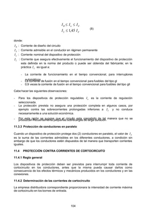 7/24/2019 NB-777.pdf
http://slidepdf.com/reader/full/nb-777pdf 104/270
104
 Z 
 Z 
n
 B
 I 
 I 
 I 
 I 
 I 
45
,
1
2 


  (8)
donde:
 B
 I   : Corriente de diseño del circuito
 Z 
 I   : Corriente admisible en el conductor en régimen permanente
n
 I   : Corriente nominal del dispositivo de protección
2
 I   : Corriente que asegura efectivamente el funcionamiento del dispositivo de protección
esta definida en la norma del producto o puede ser obtenida del fabricante; en la
práctica 2
 I   es igual a:
-  La corriente de funcionamiento en el tiempo convencional, para interruptores
automáticos
-  La corriente de fusión en el tiempo convencional para fusibles del tipo gl
-  0,9 veces la corriente de fusión en el tiempo convencional para fusibles del tipo gll
Cabe hacer las siguientes observaciones:
-  Para los dispositivos de protección regulables n
 I    es la corriente de regulación
seleccionada.
-  La protección prevista no asegura una protección completa en algunos casos, por
ejemplo contra las sobrecorrientes prolongadas inferiores a 2
 I    y no conduce
necesariamente a una solución económica.
-  Por esta razón se supone que el circuito esta concebido de tal manera que no se
produzcan frecuentemente pequeñas sobrecargas de larga duración.
11.3.3 Protección de conductores en paralelo
Cuando un dispositivo de protección protege dos (2) conductores en paralelo, el valor de  Z 
 I   
es la suma de las corrientes admisibles en los diferentes conductores, a condición sin
embargo de que los conductores estén dispuestos de tal manera que transporten corrientes
iguales.
11.4 PROTECCIÓN CONTRA CORRIENTES DE CORTOCIRCUITO
11.4.1 Regla general
Los dispositivos de protección deben ser previstos para interrumpir toda corriente de
cortocircuito en los conductores, antes que la misma pueda causar daños como
consecuencia de los efectos térmicos y mecánicos producidos en los conductores y en las
conexiones.
11.4.2 Determinación de las corrientes de cortocircuito
La empresa distribuidora correspondiente proporcionara la intensidad de corriente máxima
de cortocircuito en los bornes de entrada.
 