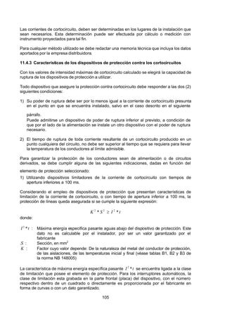 7/24/2019 NB-777.pdf
http://slidepdf.com/reader/full/nb-777pdf 105/270
105
Las corrientes de cortocircuito, deben ser determinadas en los lugares de la instalación que
sean necesarios. Esta determinación puede ser efectuada por cálculo o medición con
instrumento proyectados para tal fin.
Para cualquier método utilizado se debe redactar una memoria técnica que incluya los datos
aportados por la empresa distribuidora.
11.4.3 Características de los dispositivos de protección contra los cortocircuitos
Con los valores de intensidad máximas de cortocircuito calculado se elegirá la capacidad de
ruptura de los dispositivos de protección a utilizar.
Todo dispositivo que asegure la protección contra cortocircuito debe responder a las dos (2)
siguientes condiciones:
1) Su poder de ruptura debe ser por lo menos igual a la corriente de cortocircuito presunta
en el punto en que se encuentra instalado, salvo en el caso descrito en el siguiente
párrafo.
Puede admitirse un dispositivo de poder de ruptura inferior al previsto, a condición de
que por el lado de la alimentación se instale un otro dispositivo con el poder de ruptura
necesario.
2) El tiempo de ruptura de toda corriente resultante de un cortocircuito producido en un
punto cualquiera del circuito, no debe ser superior al tiempo que se requiera para llevar
la temperatura de los conductores al límite admisible.
Para garantizar la protección de los conductores sean de alimentación o de circuitos
derivados, se debe cumplir alguna de las siguientes indicaciones, dadas en función del
elemento de protección seleccionado:
1) Utilizando dispositivos limitadores de la corriente de cortocircuito con tiempos de
apertura inferiores a 100 ms.
Considerando el empleo de dispositivos de protección que presentan características de
limitación de la corriente de cortocircuito, o con tiempo de apertura inferior a 100 ms, la
protección de líneas queda asegurada si se cumple la siguiente expresión:
t 
 I 
S 
 K    *
*
  2
2
2
  
donde:
t 
 I   *
2
 : Máxima energía especifica pasante aguas abajo del dispositivo de protección. Este
dato no es calculable por el instalador, por ser un valor garantizado por el
fabricante
S  : Sección, en mm2
 
 K  : Factor cuyo valor depende: De la naturaleza del metal del conductor de protección,
de las aislaciones, de las temperaturas inicial y final (véase tablas B1, B2 y B3 de
la norma NB 148005)
La característica de máxima energía específica pasante t 
 I   *
2
 se encuentra ligada a la clase
de limitación que posee el elemento de protección. Para los interruptores automáticos, la
clase de limitación esta grabada en la parte frontal (placa) del dispositivo, con el número
respectivo dentro de un cuadrado o directamente es proporcionada por el fabricante en
forma de curvas o con un dato garantizado.
 