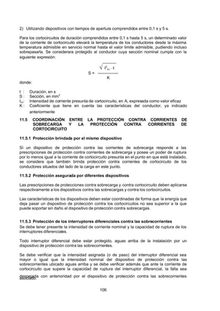 7/24/2019 NB-777.pdf
http://slidepdf.com/reader/full/nb-777pdf 106/270
106
2) Utilizando dispositivos con tiempos de apertura comprendidos entre 0,1 s y 5 s.
Para los cortocircuitos de duración comprendidos entre 0,1 s hasta 5 s, un determinado valor
de la corriente de cortocircuito elevará la temperatura de los conductores desde la máxima
temperatura admisible en servicio normal hasta el valor limite admisible, pudiendo incluso
sobrepasarla. Se considerara protegido al conductor cuya sección nominal cumpla con la
siguiente expresión:
 ______
  I2
cc  t
S = ---------------
K
donde:
t : Duración, en s
S : Sección, en mm2
Icc: Intensidad de corriente presunta de cortocircuito, en A, expresada como valor eficaz
K : Coeficiente que tiene en cuenta las características del conductor, ya indicado
anteriormente
11.5 COORDINACIÓN ENTRE LA PROTECCIÓN CONTRA CORRIENTES DE
SOBRECARGA Y LA PROTECCIÓN CONTRA CORRIENTES DE
CORTOCIRCUITO
11.5.1 Protección brindada por el mismo dispositivo
Sí un dispositivo de protección contra las corrientes de sobrecarga responde a las
prescripciones de protección contra corrientes de sobrecarga y posee un poder de ruptura
por lo menos igual a la corriente de cortocircuito presunta en el punto en que está instalado,
se considera que también brinda protección contra corrientes de cortocircuito de los
conductores situados del lado de la carga en este punto.
11.5.2 Protección asegurada por diferentes dispositivos
Las prescripciones de protecciones contra sobrecarga y contra cortocircuito deben aplicarse
respectivamente a los dispositivos contra las sobrecargas y contra los cortocircuitos.
Las características de los dispositivos deben estar coordinadas de forma que la energía que
deja pasar un dispositivo de protección contra los cortocircuitos no sea superior a la que
puede soportar sin daño el dispositivo de protección contra sobrecargas.
11.5.3 Protección de los interruptores diferenciales contra las sobrecorrientes
Se debe tener presente la intensidad de corriente nominal y la capacidad de ruptura de los
interruptores diferenciales.
Todo interruptor diferencial debe estar protegido, aguas arriba de la instalación por un
dispositivo de protección contra las sobrecorrientes.
Se debe verificar que la intensidad asignada (o de paso) del interruptor diferencial sea
mayor o igual que la intensidad nominal del dispositivo de protección contra las
sobrecorrientes ubicado aguas arriba y se debe verificar además que ante la corriente de
cortocircuito que supere la capacidad de ruptura del interruptor diferencial, la falla sea
despejada con anterioridad por el dispositivo de protección contra las sobrecorrientes
asociado.
 