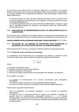 7/24/2019 NB-777.pdf
http://slidepdf.com/reader/full/nb-777pdf 107/270
107
En los casos en que exista mas de un interruptor diferencial en un tablero, y los mismos
protejan contra fugas a tierra a varios circuitos aguas abajo, cada uno de los cuales dispone
en el mismo tablero de su correspondiente protección contra sobrecargas y cortocircuitos,
debe verificarse que:
-  La corriente asignada de cada interruptor diferencial sea igual o mayor a la suma de las
corrientes asignadas de cada interruptor termomagnético o fusible de protección de cada
circuito aguas abajo de el, ó
-  La corriente asignada de cada uno de los interruptores diferenciales, sea mayor o igual
que la intensidad asignada del dispositivo de protección contra las sobrecorrientes
ubicado aguas arriba
11.6 LIMITACIÓN DE LAS SOBRECORRIENTES POR LAS CARACTERÍSTICAS DE LA
ALIMENTACIÓN
Se consideran como protegidos contra sobrecorrientes los conductores alimentados por una
fuente cuya impedancia es tal que la corriente máxima que proporciona no sea superior a la
corriente admisible en los conductores (tales como ciertos: transformadores de timbre,
transformadores de soldadura, generadores acoplados o motores térmicos).
11.7 APLICACIÓN DE LAS MEDIDAS DE PROTECCIÓN PARA GARANTIZAR LA
SEGURIDAD EN LA PROTECCIÓN CONTRA LAS SOBRECORRIENTES
Estas prescripciones no toman en cuenta las condiciones debidas a influencias externas.
11.7.1 Protección contra corrientes de sobrecarga
La característica de funcionamiento de un dispositivo que protege un conductor contra
corrientes de sobrecarga, debe satisfacer las siguientes condiciones simultáneas:
IB    In    IZ 
I2    1,45 IZ 
Donde:
IB: Corriente de diseño del circuito
In: Corriente nominal del dispositivo de protección
IZ: Corriente admisible en el conductor
I2: Corriente que asegura efectivamente el funcionamiento del dispositivo de protección
En la práctica, I2 es igual a:
-  La corriente de funcionamiento en el tiempo convencional, para interruptores
automáticos
-  La corriente de fusión en el tiempo convencional para fusibles del tipo gl
-  0,9 veces la corriente de fusión en el tiempo convencional pata fusibles del tipo gII
Cabe hacer las siguientes observaciones:
-  Para los dispositivos de protección regulables, In  es la corriente de regulación
seleccionada
-  En algunos casos, la protección prevista no asegura una protección completa, por
ejemplo contra las sobrecorrientes prolongadas inferiores a I2  y no conduce
necesariamente a una solución económica. Por esta razón se supone que el circuito está
concebido de tal manera que no se produzcan frecuentemente, pequeñas sobrecargas
de larga duración
 