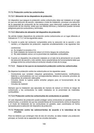 7/24/2019 NB-777.pdf
http://slidepdf.com/reader/full/nb-777pdf 109/270
109
11.7.2 Protección contra los cortocircuitos
11.7.2.1 Ubicación de los dispositivos de protección
Un dispositivo que asegure la protección contra cortocircuitos debe ser instalado en el lugar
en que una reducción de sección, naturaleza o modo de instalación, provoque una reducción
de la capacidad de conducción de los conductores, para interrumpir cualquier corriente de
cortocircuito de los mismos, antes que sus efectos térmicos y mecánicos puedan tornarse
peligrosos para los conductores y terminales.
11.7.2.2 Alternativa de ubicación del dispositivo de protección
Se admite instalar dispositivos de protección contra cortocircuitos en un lugar diferente al
indicado en 11.7.2.1 en los siguientes casos:
1) Cuando la parte del conductor comprendida entre la reducción de la sección u otro
cambio y el dispositivo de protección, responda simultáneamente a las siguientes tres
condiciones:
a) Su longitud no exceda a 3 m.
b) Esté instalado de manera de reducir al mínimo riesgos de cortocircuitos.
c) No está instalado cerca o en la proximidad de materiales combustibles.
2) Cuando un dispositivo de protección instalado en el lado de la alimentación en el punto
de reducción de sección u otro cambio, tiene características de funcionamiento tales que
protege contra los cortocircuitos al conductor situado al lado de la carga.
11.7.2.3 Casos en los que no es necesaria la protección contra los cortocircuitos
Se dispensa la protección contra los cortocircuitos en los siguientes casos:
-  Conductores que conectan máquinas generadoras, transformadores, rectificadores,
baterías o acumuladores con sus correspondientes tableros de comando provistos de
dispositivos de protección adecuados
-  Circuitos donde la ruptura podría entrañar peligros para el funcionamiento de las
instalaciones
-  Circuitos de medición
Siempre que la instalación sea ejecutada de manera de reducir al mínimo el riesgo de
cortocircuito y los conductores no estén instalados en la proximidad de materiales
combustibles.
11.7.2.4 Protección contra los cortocircuitos de conductores en paralelo
Un solo dispositivo de protección puede proteger varios conductores en paralelo contra los
cortocircuitos, a condición de que las características de funcionamiento contra el dispositivo
y el modo de instalación de los conductores en paralelo, sean coordinados en forma
apropiada para la selección del dispositivo de protección.
11.7.3 Protección contra las sobrecorrientes de acuerdo a la naturaleza de los
circuitos
Para los tableros que contengan más de dos (2) circuitos, se debe instalar una protección
principal, en función de la capacidad de los circuitos derivados.
 