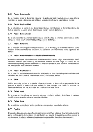 7/24/2019 NB-777.pdf
http://slidepdf.com/reader/full/nb-777pdf 11/270
11
2.68 Factor de demanda
Es la relación entre la demanda máxima y la potencia total instalada siendo está última
referida a la carga o demanda, es valido en un determinado punto y periodo de tiempo.
2.69 Factor de diversidad
Es la relación de la suma de las demandas máximas individuales y la demanda máxima de
todo el sistema, es valido en un determinado punto y periodo de tiempo.
2.70 Factor de instalación
Es la relación entre la potencia total instalada en la fuente y la potencia total instalada en la
carga, es válido en un determinado punto y período de tiempo.
2.71 Factor de reserva
Es la relación entre la potencia total instalada (en la fuente) y la demanda máxima. Es la
relación inversa del factor de utilización. Es valido en un determinado punto y período de
tiempo.
2.72 Factor de responsabilidad en la demanda máxima
Este factor se define como la relación entre la demanda de una carga en el momento de la
demanda máxima del sistema y la demanda máxima de esta carga. Es válido en un
determinado punto y período de tiempo. La relación inversa de este factor es llamado factor
de participación en la demanda máxima.
2.73 Factor de utilización
Es la relación entre la demanda máxima y la potencia total instalada para satisfacer está
demanda, es valido para un determinado punto y período de tiempo.
2.74 Falla
Unión entre dos puntos a potencial diferente o ausencia temporal o permanente de la
energía al interior o exterior de una instalación, que provoca una condición anormal de
funcionamiento de ella, de alguno de sus circuitos o parte de éstos.
2.75 Falla a masa
Es la unión accidental que se produce entre un conductor activo y la cubierta o bastidor
metálico de un aparato, artefacto o equipo eléctrico.
2.76 Falla a tierra
Es la unión de un conductor activo con tierra o con equipos conectados a tierra.
2.77 Fusible
Dispositivo de protección cuya función es interrumpir el flujo eléctrico de una instalación o la
parte en falla, por la fusión de un hilo conductor, que es uno de sus componentes, cuando la
corriente que circula por ella excede valores preestablecidos durante un tiempo dado.
 