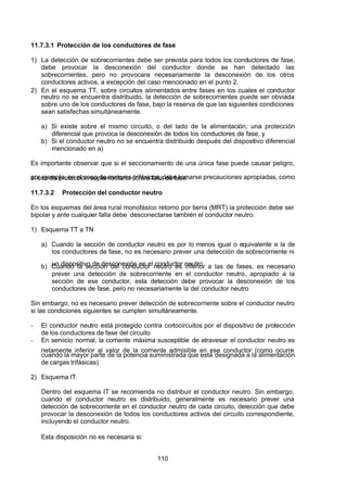 7/24/2019 NB-777.pdf
http://slidepdf.com/reader/full/nb-777pdf 110/270
110
11.7.3.1 Protección de los conductores de fase
1) La detección de sobrecorrientes debe ser prevista para todos los conductores de fase,
debe provocar la desconexión del conductor donde se han detectado las
sobrecorrientes, pero no provocara necesariamente la desconexión de los otros
conductores activos, a excepción del caso mencionado en el punto 2.
2) En el esquema TT, sobre circuitos alimentados entre fases en los cuales el conductor
neutro no se encuentra distribuido, la detección de sobrecorrientes puede ser obviada
sobre uno de los conductores de fase, bajo la reserva de que las siguientes condiciones
sean satisfechas simultáneamente.
a) Si existe sobre el mismo circuito, o del lado de la alimentación, una protección
diferencial que provoca la desconexión de todos los conductores de fase, y
b) Si el conductor neutro no se encuentra distribuido después del dispositivo diferencial
mencionado en a)
Es importante observar que si el seccionamiento de una única fase puede causar peligro,
por ejemplo, en el caso de motores trifásicos, debe tomarse precauciones apropiadas, como
el uso de protección suplementaria contra falta de fase.
11.7.3.2 Protección del conductor neutro
En los esquemas del área rural monofásico retorno por tierra (MRT) la protección debe ser
bipolar y ante cualquier falla debe desconectarse también el conductor neutro.
1) Esquema TT a TN
a) Cuando la sección de conductor neutro es por lo menos igual o equivalente a la de
los conductores de fase, no es necesario prever una detección de sobrecorriente ni
un dispositivo de desconexión en el conductor neutro
b) Cuando la sección del conductor neutro es inferior a las de fases, es necesario
prever una detección de sobrecorriente en el conductor neutro, apropiado a la
sección de ese conductor, esta detección debe provocar la desconexión de los
conductores de fase, pero no necesariamente la del conductor neutro
Sin embargo, no es necesario prever detección de sobrecorriente sobre el conductor neutro
si las condiciones siguientes se cumplen simultáneamente.
-  El conductor neutro está protegido contra cortocircuitos por el dispositivo de protección
de los conductores de fase del circuito
-  En servicio normal, la corriente máxima susceptible de atravesar el conductor neutro es
netamente inferior al valor de la corriente admisible en ese conductor (como ocurre
cuando la mayor parte de la potencia suministrada que está designada a la alimentación
de cargas trifásicas)
2) Esquema IT
Dentro del esquema IT se recomienda no distribuir el conductor neutro. Sin embargo,
cuando el conductor neutro es distribuido, generalmente es necesario prever una
detección de sobrecorriente en el conductor neutro de cada circuito, detección que debe
provocar la desconexión de todos los conductores activos del circuito correspondiente,
incluyendo el conductor neutro.
Esta disposición no es necesaria si:
 