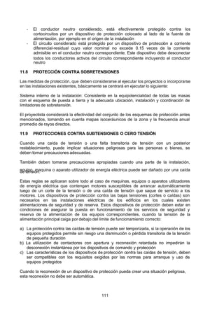 7/24/2019 NB-777.pdf
http://slidepdf.com/reader/full/nb-777pdf 111/270
111
-  El conductor neutro considerado, está efectivamente protegido contra los
cortocircuitos por un dispositivo de protección colocado al lado de la fuente de
alimentación, por ejemplo en el origen de la instalación
-  El circuito considerado está protegido por un dispositivo de protección a corriente
diferencial-residual cuyo valor nominal no excede 0.15 veces de la corriente
admisible en el conductor neutro correspondiente. Este dispositivo debe desconectar
todos los conductores activos del circuito correspondiente incluyendo el conductor
neutro
11.8 PROTECCIÓN CONTRA SOBRETENSIONES
Las medidas de protección, que deben considerarse al ejecutar los proyectos o incorporarse
en las instalaciones existentes, básicamente se centrará en ejecutar lo siguiente:
Sistema interno de la instalación: Consistente en la equipotencialidad de todas las masas
con el esquema de puesta a tierra y la adecuada ubicación, instalación y coordinación de
limitadores de sobretensión.
El proyectista considerará la efectividad del conjunto de los esquemas de protección antes
mencionados, tomando en cuenta mapas isoceráunicos de la zona y la frecuencia anual
promedio de rayos directos.
11.9 PROTECCIONES CONTRA SUBTENSIONES O CERO TENSIÓN
Cuando una caída de tensión o una falta transitoria de tensión con un posterior
restablecimiento, puede implicar situaciones peligrosas para las personas o bienes, se
deben tomar precauciones adecuadas.
También deben tomarse precauciones apropiadas cuando una parte de la instalación,
equipo, maquina o aparato utilizador de energía eléctrica puede ser dañado por una caída
de tensión.
Estas reglas se aplicaran sobre todo al caso de maquinas, equipos o aparatos utilizadores
de energía eléctrica que contengan motores susceptibles de arrancar automáticamente
luego de un corte de la tensión o de una caída de tensión que saque de servicio a los
motores. Los dispositivos de protección contra las bajas tensiones (cortes o caídas) son
necesarios en las instalaciones eléctricas de los edificios en los cuales existen
alimentaciones de seguridad y de reserva. Estos dispositivos de protección deben estar en
condiciones de asegurar la puesta en funcionamiento de los servicios de seguridad y
reserva de la alimentación de los equipos correspondientes, cuando la tensión de la
alimentación principal caiga por debajo del límite de funcionamiento correcto:
a) La protección contra las caídas de tensión puede ser temporizada, si la operación de los
equipos protegidos permite sin riesgo una disminución o pérdida transitoria de la tensión
de pequeña duración
b) La utilización de contactores con apertura y reconexión retardada no impedirán la
desconexión instantánea por los dispositivos de comando y protección
c) Las características de los dispositivos de protección contra las caídas de tensión, deben
ser compatibles con los requisitos exigidos por las normas para arranque y uso de
equipos protegidos
Cuando la reconexión de un dispositivo de protección pueda crear una situación peligrosa,
esta reconexión no debe ser automática.
 