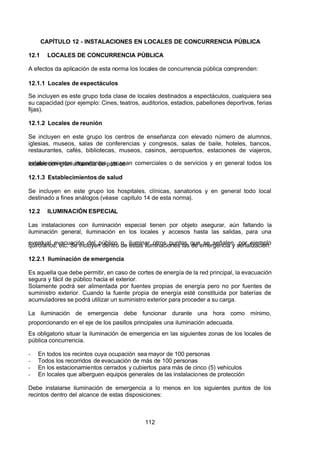 7/24/2019 NB-777.pdf
http://slidepdf.com/reader/full/nb-777pdf 112/270
112
CAPÍTULO 12 - INSTALACIONES EN LOCALES DE CONCURRENCIA PÚBLICA
12.1 LOCALES DE CONCURRENCIA PÚBLICA
 A efectos da aplicación de esta norma los locales de concurrencia pública comprenden:
12.1.1 Locales de espectáculos
Se incluyen es este grupo toda clase de locales destinados a espectáculos, cualquiera sea
su capacidad (por ejemplo: Cines, teatros, auditorios, estadios, pabellones deportivos, ferias
fijas).
12.1.2 Locales de reunión
Se incluyen en este grupo los centros de enseñanza con elevado número de alumnos,
iglesias, museos, salas de conferencias y congresos, salas de baile, hoteles, bancos,
restaurantes, cafés, bibliotecas, museos, casinos, aeropuertos, estaciones de viajeros,
establecimientos importantes, ya sean comerciales o de servicios y en general todos los
locales con gran afluencia de público.
12.1.3 Establecimientos de salud
Se incluyen en este grupo los hospitales, clínicas, sanatorios y en general todo local
destinado a fines análogos (véase capitulo 14 de esta norma).
12.2 ILUMINACIÓN ESPECIAL
Las instalaciones con iluminación especial tienen por objeto asegurar, aún faltando la
iluminación general, iluminación en los locales y accesos hasta las salidas, para una
eventual evacuación del público o, iluminar otros puntos que se señalen, por ejemplo
quirófanos, etc. Se incluyen dentro de estas iluminaciones las de emergencia y señalización.
12.2.1 Iluminación de emergencia
Es aquella que debe permitir, en caso de cortes de energía de la red principal, la evacuación
segura y fácil de público hacia el exterior.
Solamente podrá ser alimentada por fuentes propias de energía pero no por fuentes de
suministro exterior. Cuando la fuente propia de energía esté constituida por baterías de
acumuladores se podrá utilizar un suministro exterior para proceder a su carga.
La iluminación de emergencia debe funcionar durante una hora como mínimo,
proporcionando en el eje de los pasillos principales una iluminación adecuada.
Es obligatorio situar la iluminación de emergencia en las siguientes zonas de los locales de
pública concurrencia.
-  En todos los recintos cuya ocupación sea mayor de 100 personas
-  Todos los recorridos de evacuación de más de 100 personas
-  En los estacionamientos cerrados y cubiertos para más de cinco (5) vehículos
-  En locales que alberguen equipos generales de las instalaciones de protección
Debe instalarse iluminación de emergencia a lo menos en los siguientes puntos de los
recintos dentro del alcance de estas disposiciones:
 