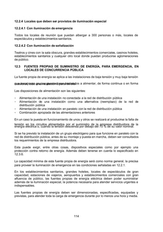 7/24/2019 NB-777.pdf
http://slidepdf.com/reader/full/nb-777pdf 114/270
114
12.2.4 Locales que deben ser provistos de iluminación especial
12.2.4.1 Con iluminación de emergencia
Todos los locales de reunión que puedan albergar a 300 personas o más, locales de
espectáculos y establecimientos sanitarios.
12.2.4.2 Con iluminación de señalización
Teatros y cines con la sala obscura, grandes establecimientos comerciales, casinos hoteles,
establecimientos sanitarios y cualquier otro local donde puedan producirse aglomeraciones
de público.
12.3 FUENTES PROPIAS DE SUMINISTRO DE ENERGÍA, PARA EMERGENCIA, EN
LOCALES DE CONCURRENCIA PÚBLICA
La fuente propia de energía se aplica a las instalaciones de baja tensión y muy baja tensión
que incorporan grupos generadores destinados a alimentar, de forma continua o en forma
ocasional, toda una instalación o parte de ella.
Las disposiciones de alimentación son las siguientes:
-  Alimentación de una instalación no conectada a la red de distribución pública
-  Alimentación de una instalación como una alternativa (reemplazo) de la red de
distribución pública
-  Alimentación de una instalación en paralelo con la red de distribución pública
-  Combinación apropiada de las alimentaciones anteriores
En un caso la puesta en funcionamiento de unos y otros se realizará al producirse la falta de
tensión en los circuitos alimentados por el suministro de la empresa distribuidora de la
energía eléctrica o, cuando la tensión descienda por debajo del 70 % de su valor nominal.
Si se ha previsto la instalación de un grupo electrógeno para que funcione en paralelo con la
red de distribución pública, antes de su montaje y puesta en marcha, deben ser consultados
los requerimientos de la empresa distribuidora.
Esta puede exigir, entre otras cosas, dispositivos especiales como por ejemplo una
protección contra retorno de energía. Además deben tenerse en cuenta lo especificado en
12.3.6.
La capacidad mínima de esta fuente propia de energía será como norma general, la precisa
para proveer la iluminación de emergencia en las condiciones señaladas en 12.2.1.
En los establecimientos sanitarios, grandes hoteles, locales de espectáculos de gran
capacidad, estaciones de viajeros, aeropuertos y establecimientos comerciales con gran
afluencia de público, las fuentes propias de energía eléctrica deben poder suministrar
además de la iluminación especial, la potencia necesaria para atender servicios urgentes e
indispensables.
Las fuentes propias de energía deben ser dimensionadas, especificadas, equipadas y
previstas, para atender toda la carga de emergencia durante por lo menos una hora y media.
 