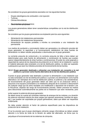 7/24/2019 NB-777.pdf
http://slidepdf.com/reader/full/nb-777pdf 115/270
115
Se consideran los grupos generadores asociados con las siguientes fuentes:
-  Grupos electrógenos de combustión o de inyección
-  Turbinas
-  Células fotovoltaicas
-  Acumuladores electroquímicos
-  Otras fuentes apropiadas
Los grupos generadores deben tener características compatibles con la red de distribución
pública.
Se considera que los grupos generadores se emplearán para los usos siguientes:
-  Alimentación de instalaciones permanentes
-  Alimentación de instalaciones temporarias
-  Alimentación de equipos portátiles o móviles no conectados a una instalación fija
permanente
Los medios de excitación y conmutación deben ser apropiados a la utilización prevista del
grupo generador; la seguridad y el funcionamiento satisfactorio de otras fuentes de
alimentación no deben resultar perjudicados o disminuidos por el grupo generador.
La corriente presunta de cortocircuito y la corriente presunta de falla a tierra deben ser
determinadas para cada fuente de alimentación o combinación de fuentes que puedan
operar independientemente de otras fuentes o combinaciones. El poder de corte asignado o
capacidad de ruptura de los dispositivos de protección en el interior de la instalación, cuando
el material adecuado esta conectado a la red de distribución pública, no debe ser superado
cualesquiera que sean los métodos previstos de funcionamiento de las fuentes.
12.3.1 Grupo generador destinado a alimentar una instalación sin conexión a la red
pública o a proveer como fuente alternativa de la red de distribución pública
Cuando el grupo generador esta destinado a proveer la alimentación a una instalación que
no esta conectada a la red de distribución pública o a proveer una alimentación como fuente
alternativa o en reemplazo de la red de distribución pública, la potencia y las características
de funcionamiento del grupo generador deben ser tales que no se produzcan daños o
perjuicios a los equipos (conectados a la instalación) después de la conexión o desconexión
de cualquier carga que de cómo resultado una modificación o desviación de la tensión o de
la frecuencia, respecto del rango de funcionamiento previsto. Deben preverse los medios
para desconectar automáticamente las partes de la instalación que sean necesarias, para
evitar superar la potencia del grupo generador.
Se deben tomar en cuenta las corrientes máximas de arranque de los motores y su duración
de potencia individual máxima de otras cargas (por ejemplo ascensores, bombas de agua,
etc.), que puedan ser soportadas por grupos generadores, datos que deben ser requeridos
al fabricante.
Se debe prestar atención al factor de potencia especificado para los dispositivos de
protección de la instalación.
Si se ha previsto que el grupo electrógeno alimente cargas informáticas se deben prestar
atención a la forma de onda de la tensión de salida del alternador, de forma que no
perjudique el funcionamiento de los sistemas de cómputos.
 