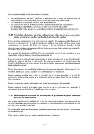 7/24/2019 NB-777.pdf
http://slidepdf.com/reader/full/nb-777pdf 117/270
117
Entre otras se pueden tomar las siguientes medidas:
-  Un enclavamiento eléctrico, mecánico o electromecánico entre los mecanismos de
funcionamiento o los circuitos de mando de los dispositivos de conmutación
-  Un sistema de bloqueo con una sola llave de transferencia
-  Un conmutador manual de tres posiciones, de dos direcciones, sin superposición
-  Un dispositivo automático de conmutación con enclavamiento apropiado
-  Cualquier otro medio que provea un grado equivalente de seguridad de funcionamiento
12.3.6 Requisitos adicionales para las instalaciones en las que el grupo generador
puede funcionar en paralelo con la red de distribución pública
Deben tomarse precauciones en el momento de la elección del grupo generador destinado a
funcionar en paralelo con la red de distribución pública para evitar efectos sobre otras
instalaciones en función del factor de potencia de las variaciones tensión, de las
distorsiones armónicas, de los desequilibrios, de los arranques, de los efectos de fluctuación
de tensión o de sincronización.
La empresa de distribución pública debe ser consultada con el fin den ajustarse a sus
requisitos o reglamentaciones especificas o particulares.
Debe preverse una protección para desconectar el grupo generador de la red de distribución
pública, en caso de pérdida o interrupción de esta alimentación o de variaciones de la
tensión o de la frecuencia en los bornes de la alimentación, superiores a las declaradas para
la alimentación normal.
El tipo de protección, su sensibilidad y el tiempo de respuesta dependen de la protección de
la red de distribución pública y deben ser coordinados con el distribuidor.
Deben preverse medios para evitar la conexión de un grupo generador a la red de
distribución pública si la tensión y la frecuencia de la red están fuera de los límites de
funcionamiento.
Deben preverse los medios adecuados para evitar la motorización del generador.
Deben preverse medios adecuados para permitir al grupo generador ser separado o
seccionado de la red de distribución pública en todo momento.
12.3.7 Requisitos en el diseño de los locales para los grupos electrógenos instalados
en forma fija y permanente
Los grupos electrógenos instalados en forma fija y permanente deben estar montados en
recintos destinados exclusivamente a contenerlos, no permitiéndose la utilización de dichos
recintos como almacén o depósito.
El recinto debe tener las dimensiones suficientes como para albergar al grupo electrógeno
propiamente dicho.
El recinto solo podrá tener acceso personal autorizado y calificado.
 