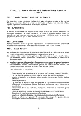 7/24/2019 NB-777.pdf
http://slidepdf.com/reader/full/nb-777pdf 119/270
119
CAPÍTULO 13 - INSTALACIONES EN LOCALES CON RIESGO DE INCENDIO O
EXPLOSIÓN
13.1 LOCALES CON RIESGO DE INCENDIO O EXPLOSIÓN
Se consideran locales con riesgo de incendio o explosión todos aquellos en los que se
fabriquen, manipulen, traten o almacenen cantidades peligrosas de materias sólidas,
líquidas o gaseosas susceptibles de inflamación o explosión.
13.2 CLASIFICACIÓN
 A efectos de establecer los requisitos que deben cumplir los distintos elementos de
instalación en locales con riesgo de incendio o explosión, se clasificarán en clases de
acuerdo con las materias presentes en los mismos y divisiones según el grado de
peligrosidad, del modo que se indica a continuación:
13.2.1 Locales clase I
Son aquellos en los cuales los gases ó vapores están o pueden estar presentes en cantidad
suficiente para producir mezclas explosivas o inflamables, tales locales incluyen:
13.2.1.1 Clase I - División 1
a) Locales en los cuales existen continuamente, intermitentemente o periódicamente, gases
o vapores inflamables, en condiciones normales de funcionamiento
b) Locales donde concentraciones peligrosas de tales gases o vapores pueden existir
frecuentemente debido a reparaciones u operaciones de mantenimiento de los equipos o
por fugas en éstos
c) Aquellos en que una falla mecánica o funcionamiento anormal de la maquinaria o equipo
puede dar lugar a que se produzcan concentraciones peligrosas de gases o vapores y
simultáneamente originen una fuente de ignición por falla del equipo eléctrico, por
funcionamiento de los elementos de protección o por otras causas
Entre estos locales se encuentran:
-  Aquellos en los que se trasvase de un recipiente a otro, líquidos volátiles inflamables
-  Los interiores de casetas de pintura donde se utilicen pistolas de pulverización
-  Locales en los cuales hayan tanques o tinas abiertas que contengan líquidos volátiles
inflamables
-  Salas de gasógenos
-  Los interiores de refrigeradores o congeladores, en los que se almacenen materiales
inflamables en recipientes abiertos, fácilmente perforables o con cierres poco
consistentes
-  Instalaciones donde se produzcan, manipulen, almacenen o consuman gases
inflamables
-  Zonas de lavanderías y tintorerías en las que se empleen líquidos inflamables
-  Secaderos de material con disolventes inflamables
-  Locales de extracción de grasas y aceites que utilicen disolventes inflamables
-  Garajes y talleres de reparación de vehículos. Se excluyen los garajes de uso
privado para estacionamiento de cinco (5) vehículos o menos
 