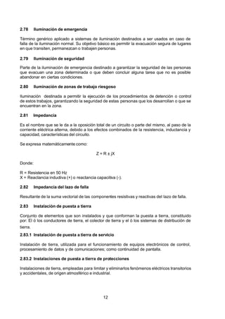 7/24/2019 NB-777.pdf
http://slidepdf.com/reader/full/nb-777pdf 12/270
12
2.78 Iluminación de emergencia
Término genérico aplicado a sistemas de iluminación destinados a ser usados en caso de
falla de la iluminación normal. Su objetivo básico es permitir la evacuación segura de lugares
en que transiten, permanezcan o trabajen personas.
2.79 Iluminación de seguridad
Parte de la iluminación de emergencia destinado a garantizar la seguridad de las personas
que evacuan una zona determinada o que deben concluir alguna tarea que no es posible
abandonar en ciertas condiciones.
2.80 Iluminación de zonas de trabajo riesgoso
Iluminación destinada a permitir la ejecución de los procedimientos de detención o control
de estos trabajos, garantizando la seguridad de estas personas que los desarrollan o que se
encuentran en la zona.
2.81 Impedancia
Es el nombre que se le da a la oposición total de un circuito o parte del mismo, al paso de la
corriente eléctrica alterna, debido a los efectos combinados de la resistencia, inductancia y
capacidad, características del circuito.
Se expresa matemáticamente como:
Z = R ± jX
Donde:
R = Resistencia en 50 Hz
X = Reactancia inductiva (+) o reactancia capacitiva (-).
2.82 Impedancia del lazo de falla
Resultante de la suma vectorial de las componentes resistivas y reactivas del lazo de falla.
2.83 Instalación de puesta a tierra
Conjunto de elementos que son instalados y que conforman la puesta a tierra, constituido
por: El ó los conductores de tierra, el colector de tierra y el ó los sistemas de distribución de
tierra.
2.83.1 Instalación de puesta a tierra de servicio
Instalación de tierra, utilizada para el funcionamiento de equipos electrónicos de control,
procesamiento de datos y de comunicaciones; como continuidad de pantalla.
2.83.2 Instalaciones de puesta a tierra de protecciones
Instalaciones de tierra, empleadas para limitar y eliminarlos fenómenos eléctricos transitorios
y accidentales, de origen atmosférico e industrial.
 