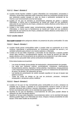 7/24/2019 NB-777.pdf
http://slidepdf.com/reader/full/nb-777pdf 120/270
120
13.2.1.2 Clase I - División 2
a) Locales donde líquidos volátiles o gases inflamables son manipulados, procesados o
utilizados, donde tales materiales están contenidos dentro de recipientes cerrados de los
que solamente pueden escapar en caso de rotura o perforación accidental de los
mismos o por funcionamiento anormal del equipo
b) Locales en los que se previene la concentración peligrosa de gases o vapores
inflamables, a menos que la transferencia se impida por medio de una ventilación
adecuada de una fuente de aire limpio y dotada de medios efectivos contra fallas en el
sistema de ventilación
c) Locales a los cuales pueden pasar concentraciones peligrosas de gases o vapores
inflamables, a menos que la transferencia se impida por medio de una ventilación
adecuada de una fuente de aire limpio y dotada de medios efectivos contra fallas en el
sistema de ventilación 
13.2.2 Locales clase II
Son aquellos considerados peligrosos debido a la presencia de polvo combustible. En esta
clase están incluidos: 
13.2.2.1 Clase II - División 1
a) Locales donde polvos combustibles están o pueden estar en suspensión en el aire,
continua, intermitente o periódicamente, en condiciones normales de servicio y en
cantidad suficiente para producir una mezcla explosiva o inflamable
b) Locales en los que fallas mecánicas u anormales de las máquinas o equipos pueden
causar tales mezclas y simultáneamente originen una fuente de ignición por falla del
equipo eléctrico, por funcionamiento de los elementos de protección o por otras causas
c) Locales en los que puede haber polvos conductores de electricidad
Entre éstos locales se encuentran:
-  Las zonas de trabajo de las plantas de manipulación y almacenamiento de cereales
-  Las salas que contienen molinos, pulverizadores, limpiadores, clasificadores,
transportadores abiertos, depósitos o tolvas abiertas, mezcladoras, empaquetadoras
u otra maquinaria o equipo similar productor de polvo en instalaciones de tratamiento
de grano, de almidón, de molturación de heno
-  Las plantas de pulverización de carbón (excepto aquellas en las que el equipo sea
estanco al polvo)
-  Todas las zonas de trabajo en las que se producen, procesan, manipulan
empaquetan o almacenan polvos metálicos
13.2.2.2 Clase II - División 2
a) Locales en los que no hay normalmente polvo combustible en el aire y tampoco es
probable que el equipo y aparatos en su funcionamiento normal lo lancen al aire en
cantidad suficiente para producir mezclas inflamables o explosivas, pero son los que
forman acumulaciones sobre o en la vecindad del equipo eléctrico
b) Aquellos en los que los depósitos o acumulaciones de este polvo pueden afectar la
disipación de calor del equipo eléctrico
c) Aquellos en los que estos depósitos o acumulaciones sobre o en la vecindad del equipo
eléctrico pueden llegar a ser inflamadas por arcos, chispas o brasas procedentes de este
equipo. Entre estos locales se encuentran:
 