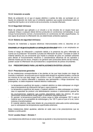 7/24/2019 NB-777.pdf
http://slidepdf.com/reader/full/nb-777pdf 122/270
122
13.3.2 Inmersión en aceite
Modo de protección en el que el equipo eléctrico o partes de éste, se sumergen en un
líquido de protección de modo que el ambiente explosivo que pueda encontrarse sobre la
superficie del líquido o en el entorno de la envolvente, no resulta inflamado.
13.3.3 Seguridad intrínseca
Modo de protección que aplicado a un circuito o a los circuitos de un equipo hace que
cualquier chispa o cualquier efecto térmico producido en condiciones normalizadas, lo que
incluye funcionamiento normal y funcionamiento en condiciones de fallo especificadas, no
sea capaz de provocar la inflamación de una determinado ambiente explosivo.
13.3.4 Sistema de seguridad intrínseca
Conjunto de materiales y equipos eléctricos interconectados entre sí, descritos en un
documento, en el que los circuitos o partes de circuitos destinados a ser empleados en
ambientes con riesgo de explosión, son de seguridad intrínseca.
Contra el riesgo de inflamación y explosión debido a la presencia de polvo inflamable se
cuenta con la protección “Envolvente a prueba de inflamación de polvo”. Consiste en dotar al
material eléctrico de una envolvente que impida la entrada de polvo en cantidad suficiente
para afectar el funcionamiento mecánico o características eléctricas de los aparatos y
además impida que los arcos, chispas o en general calor producidos dentro de las mismas,
puedan causar la inflamación de acumulaciones o suspensiones de polvos circundantes.
13.4 PRESCRIPCIONES PARA LAS INSTALACIONES EN ESTOS LOCALES
13.4.1 Prescripciones generales
En las instalaciones correspondientes a las plantas en las que haya locales con riesgo de
incendio o explosión, se procurará que el equipo esté situado en aquellos locales o zonas de
los mismos en los que este riesgo, sea mínimo o nulo. En aquellos puntos en los que la
presencia de la mezcla inflamable o explosiva sea permanente o tenga duraciones muy
prolongadas, no debe emplearse material eléctrico inadecuado.
-  La temperatura superficial del equipo y material eléctrico no debe sobrepasar en ningún
caso la temperatura de inflamación del gas o vapor presente
-  La temperatura superficial del equipo y material eléctrico no debe sobrepasar en ningún
caso la capacidad de producir una deshidratación excesiva o carbonización gradual de
las acumulaciones orgánicas que puedan depositarse sobre los mismos. El polvo
carbonizado excesivamente puede llegar a inflamarse espontáneamente
-  En general, la temperatura superficial a plena carga no debe sobrepasar 165 ºc para el
material que no es susceptible de sobrecargas y los 120 ºc para el que sí lo es, como
motores y transformadores
-  El material eléctrico debe estar dotado de una protección adecuada contra sobrecargas
que no sobrepasen las temperaturas superficiales anteriores
Estas instalaciones deben ajustarse, además en cada caso a las prescripciones que se
detallan a continuación:
13.4.2 Locales Clase I - División 1
Las instalaciones eléctricas en estos locales se ajustarán a las prescripciones siguientes:
 