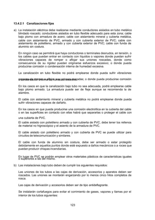 7/24/2019 NB-777.pdf
http://slidepdf.com/reader/full/nb-777pdf 123/270
123
13.4.2.1 Canalizaciones fijas
a) La instalación eléctrica debe realizarse mediante conductores aislados en tubo metálico
blindado roscado; conductores aislados en tubo flexible adecuado para esta zona; cable
bajo plomo con armadura de acero; cable con aislamiento mineral y cubierta metálica,
cable con aislamiento de PVC, armado y con cubierta exterior de PVC; cable con
aislamiento de polietileno, armado y con cubierta exterior de PVC; cable con funda de
aluminio sin costura.
En ningún caso se permitirá que haya conductores o terminales desnudos, en tensión, o
los cables que puedan entrar en contacto con líquidos o vapores donde puedan sufrir
vibraciones capaces de romper o aflojar sus uniones roscadas, donde como
consecuencia de su rigidez puedan originarse esfuerzos excesivo; o donde pueda
producirse corrosión o condensación interna de humedad excesiva.
La canalización en tubo flexible no podrá emplearse donde pueda sufrir vibraciones
capaces de romper o aflojar sus uniones roscadas; o donde pueda producirse corrosión
o condensación interna de humedad excesiva.
En los casos en que la canalización bajo tubo no sea adecuada, podrá emplearse cable
bajo plomo armado. La armadura puede ser de fleje aunque se recomienda la de
alambre.
El cable con aislamiento mineral y cubierta metálica no podrá emplearse donde pueda
sufrir vibraciones capaces de dañarlo.
En los casos en que pueda producirse una corrosión electrolítica en la cubierta del cable
o en las superficies en contacto con ellas habrá que separarlas o proteger el cable con
una cubierta de PVC.
El cable aislado con polietileno armado y con cubierta de PVC, debe tener los rellenos
de material no higroscópico y el asiento de la armadura de PVC.
El cable aislado con polietileno armado y con cubierta de PVC se puede utilizar para
circuitos de telecomunicación y similares.
El cable con funda de aluminio sin costura, debe ser armado o estar protegido
debidamente en aquellos puntos donde esté expuesto a daños mecánicos o a roces que
puedan producir chispas incendiarias.
En lugar de PVC se podrán emplear otros materiales plásticos de características iguales
o superiores a las del mismo.
b) Las instalaciones bajo tubo deben de cumplir los siguientes requisitos:
Las uniones de los tubos a las cajas de derivación, accesorios y aparatos deben ser
roscados. Las uniones se montarán engarzando por lo menos cinco hilos completos de
rosca.
Las cajas de derivación y accesorios deben ser de tipo antideflagrante.
Se instalarán cortafuegos para evitar el corrimiento de gases, vapores y llamas por el
interior de los tubos siguientes:
 
