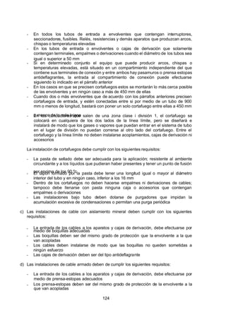 7/24/2019 NB-777.pdf
http://slidepdf.com/reader/full/nb-777pdf 124/270
124
-  En todos los tubos de entrada a envolventes que contengan interruptores,
seccionadores, fusibles. Relés, resistencias y demás aparatos que produzcan arcos,
chispas o temperaturas elevadas
-  En los tubos de entrada o envolventes o cajas de derivación que solamente
contengan terminales, empalmes o derivaciones cuando el diámetro de los tubos sea
igual o superior a 50 mm
-  Si en determinado conjunto el equipo que puede producir arcos, chispas o
temperaturas elevadas, está situado en un compartimiento independiente del que
contiene sus terminales de conexión y entre ambos hay pasamuros o prensa estopas
antideflagrantes, la entrada al compartimiento de conexión puede efectuarse
siguiendo lo indicado en el párrafo anterior
-  En los casos en que se precisen cortafuegos estos se montarán lo más cerca posible
de las envolventes y en ningún caso a más de 450 mm de ellas
-  Cuando dos o más envolventes que de acuerdo con los párrafos anteriores precisen
cortafuegos de entrada, y estén conectadas entre si por medio de un tubo de 900
mm o menos de longitud, bastará con poner un solo cortafuego entre ellas a 450 mm
o menos de la más lejana
-  En los conductores que salen de una zona clase i división 1, el cortafuego se
colocará en cualquiera de los dos lados de la línea límite, pero se diseñará e
instalará de modo que los gases o vapores que puedan entrar en el sistema de tubo
en el lugar de división no puedan correrse al otro lado del cortafuego. Entre el
cortafuego y la línea límite no deben instalarse acoplamientos, cajas de derivación ni
accesorios
La instalación de cortafuegos debe cumplir con los siguientes requisitos:
-  La pasta de sellado debe ser adecuada para la aplicación; resistente al ambiente
circundante y a los líquidos que pudieran haber presentes y tener un punto de fusión
por encima de los 90 ºc
-  El tapón formado por la pasta debe tener una longitud igual o mayor al diámetro
interior del tubo y en ningún caso, inferior a los 16 mm
-  Dentro de los cortafuegos no deben hacerse empalmes ni derivaciones de cables;
tampoco debe llenarse con pasta ninguna caja o accesorios que contengan
empalmes o derivaciones
-  Las instalaciones bajo tubo deben dotarse de purgadores que impidan la
acumulación excesiva de condensaciones o permitan una purga periódica
c) Las instalaciones de cable con aislamiento mineral deben cumplir con los siguientes
requisitos:
-  La entrada de los cables a los aparatos y cajas de derivación, debe efectuarse por
medio de boquillas adecuadas
-  Las boquillas deben ser del mismo grado de protección que la envolvente a la que
van acopladas
-  Los cables deben instalarse de modo que las boquillas no queden sometidas a
ningún esfuerzo
-  Las cajas de derivación deben ser del tipo antideflagrante
d) Las instalaciones de cable armado deben de cumplir los siguientes requisitos:
-  La entrada de los cables a los aparatos y cajas de derivación, debe efectuarse por
medio de prensa-estopas adecuados
-  Los prensa-estopas deben ser del mismo grado de protección de la envolvente a la
que van acopladas
 