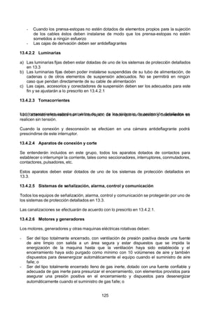 7/24/2019 NB-777.pdf
http://slidepdf.com/reader/full/nb-777pdf 125/270
125
-  Cuando los prensa-estopas no estén dotados de elementos propios para la sujeción
de los cables éstos deben instalarse de modo que los prensa-estopas no estén
sometidos a ningún esfuerzo
-  Las cajas de derivación deben ser antideflagrantes
13.4.2.2 Luminarias
a) Las luminarias fijas deben estar dotadas de uno de los sistemas de protección detallados
en 13.3
b) Las luminarias fijas deben poder instalarse suspendidas de su tubo de alimentación, de
cadenas o de otros elementos de suspensión adecuados. No se permitirá en ningún
caso que pendan directamente de su cable de alimentación
c) Las cajas, accesorios y conectadores de suspensión deben ser los adecuados para este
fin y se ajustarán a lo prescrito en 13.4.2.1
13.4.2.3 Tomacorrientes
Los tomacorrientes estarán provistos de uno de los sistemas de protección detallados en
13.3, además enclavados con un interruptor, de modo que su conexión y desconexión se
realicen sin tensión.
Cuando la conexión y desconexión se efectúen en una cámara antideflagrante podrá
prescindirse de este interruptor.
13.4.2.4 Aparatos de conexión y corte
Se entenderán incluidos en este grupo, todos los aparatos dotados de contactos para
establecer o interrumpir la corriente, tales como seccionadores, interruptores, conmutadores,
contactores, pulsadores, etc.
Estos aparatos deben estar dotados de uno de los sistemas de protección detallados en
13.3.
13.4.2.5 Sistemas de señalización, alarma, control y comunicación
Todos los equipos de señalización, alarma, control y comunicación se protegerán por uno de
los sistemas de protección detallados en 13.3.
Las canalizaciones se efectuarán de acuerdo con lo prescrito en 13.4.2.1.
13.4.2.6 Motores y generadores
Los motores, generadores y otras maquinas eléctricas rotativas deben:
-  Ser del tipo totalmente encerrado, con ventilación de presión positiva desde una fuente
de aire limpio con salida a un área segura y estar dispuestos que se impida la
energización de la maquina hasta que la ventilación haya sido establecida y el
encerramiento haya sido purgado como mínimo con 10 volúmenes de aire y también
dispuestos para desenergizar automáticamente el equipo cuando el suministro de aire
falle; o
-  Ser del tipo totalmente encerrado lleno de gas inerte, dotado con una fuente confiable y
adecuada de gas inerte para presurizar el encerramiento, con elementos provistos para
asegurar una presión positiva en el encerramiento y dispuestos para desenergizar
automáticamente cuando el suministro de gas falle; o
 