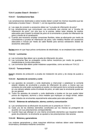 7/24/2019 NB-777.pdf
http://slidepdf.com/reader/full/nb-777pdf 127/270
127
13.4.4 Locales Clase II - División 1
13.4.4.1 Canalizaciones fijas
Las canalizaciones destinadas a estos locales deben cumplir los mismos requisitos que las
destinadas a locales Clase I - División 1, con las siguientes salvedades:
a) Las cajas de conexión a accesorios deben ser “a prueba de inflamación de polvo” 
b) Las canalizaciones que comuniquen una envolvente que precise ser a “prueba de
inflamación de polvo” con otra que no la precise, deben estar dotadas de medios
adecuados para impedir la entrada de polvo en la envolvente a prueba de inflamación de
polvo a través de la canalización
c) Cuando sea necesario emplear conexiones flexibles, éstas se efectuarán por medio de
conectadores a prueba de inflamación de polvo, tubo metálico flexible con accesorios
adecuados e incluso por medio de cable flexible para servicio extrasevero dotado de
accesorios adecuados
En los casos en que haya polvos conductores de electricidad, no se empleará tubo metálico
flexible.
13.4.4.2 Luminarias
a) Las luminarias fijas deben ser a prueba de inflamación de polvo.
b) Las luminarias fijas se protegerán contra daños mecánicos por medio de guardas e
instalándolas en puntos adecuados. 
c) Las luminarias fijas deben poder instalarse suspendidas, como se indica en 13.4.2.2 
13.4.4.3 Tomacorrientes
Estarán dotados de protección a prueba de instalación de polvo y de clavija de puesta a
tierra.
13.4.4.4 Aparatos de conexión y corte
a) Los aparatos de conexión y corte destinados a interrumpir o establecer la corriente
estarán dotados de envolvente a prueba de inflamación de polvo, a menos que sus
contactos de corte estén sumergidos en aceite o la interrupción de la corriente se efectúe
en una cámara sellada contra la entrada de polvo, en este caso la envolvente puede ser
de uso general
b) Todos los aparatos de conexión y corte destinados a locales en los que pueda haber
polvos de magnesio, aluminio u otros metales que impliquen un riesgo similar, deben
estar dotados de envolventes especialmente adecuadas para esta aplicación
13.4.4.5 Sistemas de señalización, alarma, control y comunicación
a) Las canalizaciones se efectuarán de acuerdo con lo prescrito en 13.4.4.1
b) Cada uno de los distintos elementos constituidos por los mismos se protegerán de
acuerdo con sus prescripciones correspondientes
c) Cuando haya que albergar en una misma envolvente elementos que requieran distinto
grado de protección, la envolvente se ajustará a las prescripciones más severas
13.4.4.6 Motores y generadores
Los motores generadores y otras maquinas eléctricas rotativas deben estar totalmente
encerrados y ventilados mediante conductos.
 