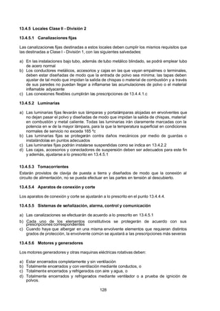 7/24/2019 NB-777.pdf
http://slidepdf.com/reader/full/nb-777pdf 128/270
128
13.4.5 Locales Clase II - División 2
13.4.5.1 Canalizaciones fijas
Las canalizaciones fijas destinadas a estos locales deben cumplir los mismos requisitos que
las destinadas a Clase I - División 1, con las siguientes salvedades:
a) En las instalaciones bajo tubo, además de tubo metálico blindado, se podrá emplear tubo
de acero normal
b) Los conductores metálicos, accesorios y cajas en las que vayan empalmes o terminales,
deben estar diseñadas de modo que la entrada de polvo sea mínima; las tapas deben
ajustar de tal modo que impidan la salida de chispas o material de combustión y a través
de sus paredes no puedan llegar a inflamarse las acumulaciones de polvo o el material
inflamable adyacente
c) Las conexiones flexibles cumplirán las prescripciones de 13.4.4.1.c
13.4.5.2 Luminarias
a) Las luminarias fijas llevarán sus lámparas y portalámparas alojadas en envolventes que
no dejan pasar el polvo y diseñadas de modo que impidan la salida de chispas, material
en combustión y metal caliente. Todas las luminarias irán claramente marcadas con la
potencia en w de la mayor lámpara, para la que la temperatura superficial en condiciones
normales de servicio no exceda 165 ºc
b) Las luminarias fijas se protegerán contra daños mecánicos por medio de guardas o
instalándolas en puntos adecuados
c) Las luminarias fijas podrán instalarse suspendidas como se indica en 13.4.2.2
d) Las cajas, accesorios y conectadores de suspensión deben ser adecuados para este fin
y además, ajustarse a lo prescrito en 13.4.5.1
13.4.5.3 Tomacorrientes
Estarán provistos de clavija de puesta a tierra y diseñados de modo que la conexión al
circuito de alimentación, no se pueda efectuar en las partes en tensión al descubierto.
13.4.5.4 Aparatos de conexión y corte
Los aparatos de conexión y corte se ajustarán a lo prescrito en el punto 13.4.4.4.
13.4.5.5 Sistemas de señalización, alarma, control y comunicación
a) Las canalizaciones se efectuarán de acuerdo a lo prescrito en 13.4.5.1
b) Cada uno de los elementos constitutivos se protegerán de acuerdo con sus
prescripciones correspondientes
c) Cuando haya que albergar en una misma envolvente elementos que requieran distintos
grados de protección, la envolvente común se ajustará a las prescripciones más severas
13.4.5.6 Motores y generadores
Los motores generadores y otras maquinas eléctricas rotativas deben:
a) Estar encerrados completamente y sin ventilación
b) Totalmente encerrados y con ventilación mediante conductos, o
c) Totalmente encerrados y refrigerados con aire y agua, o
d) Totalmente encerrados y refrigerados mediante ventilador o a prueba de ignición de
polvos.
 