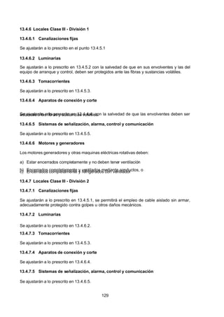7/24/2019 NB-777.pdf
http://slidepdf.com/reader/full/nb-777pdf 129/270
129
13.4.6 Locales Clase III - División 1
13.4.6.1 Canalizaciones fijas
Se ajustarán a lo prescrito en el punto 13.4.5.1
13.4.6.2 Luminarias
Se ajustarán a lo prescrito en 13.4.5.2 con la salvedad de que en sus envolventes y las del
equipo de arranque y control, deben ser protegidos ante las fibras y sustancias volátiles.
13.4.6.3 Tomacorrientes
Se ajustarán a lo prescrito en 13.4.5.3.
13.4.6.4 Aparatos de conexión y corte
Se ajustarán a lo prescrito en 13.4.4.4, con la salvedad de que las envolventes deben ser
estancas a las fibras y sustancias volátiles.
13.4.6.5 Sistemas de señalización, alarma, control y comunicación
Se ajustarán a lo prescrito en 13.4.5.5.
13.4.6.6 Motores y generadores
Los motores generadores y otras maquinas eléctricas rotativas deben:
a) Estar encerrados completamente y no deben tener ventilación
b) Encerrados completamente y ventilados mediante conductos, o
c) Encerrados completamente y refrigerados con ventilador
13.4.7 Locales Clase III - División 2
13.4.7.1 Canalizaciones fijas
Se ajustarán a lo prescrito en 13.4.5.1, se permitirá el empleo de cable aislado sin armar,
adecuadamente protegido contra golpes u otros daños mecánicos.
13.4.7.2 Luminarias
Se ajustarán a lo prescrito en 13.4.6.2.
13.4.7.3 Tomacorrientes
Se ajustarán a lo prescrito en 13.4.5.3.
13.4.7.4 Aparatos de conexión y corte
Se ajustarán a lo prescrito en 13.4.6.4.
13.4.7.5 Sistemas de señalización, alarma, control y comunicación
Se ajustarán a lo prescrito en 13.4.6.5.
 
