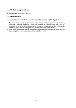 7/24/2019 NB-777.pdf
http://slidepdf.com/reader/full/nb-777pdf 130/270
130
13.4.7.6 Motores y generadores
Se ajustarán a lo prescrito en 13.4.6.6.
13.4.8 Puesta a tierra
La puesta a tierra se ajustará a las prescripciones indicadas en el capítulo 8 y además:
a) Todas las masas tales como carcazas y superficies metálicas exteriores de motores,
luminarias, armarios metálicos, cajas de conexión y canalizaciones de tubo, se
conectarán a tierra. También se conectarán a tierra las armaduras y fundas metálicas de
los cables, aunque estén protegidas por una cubierta exterior no metálica
b) En el caso de las canalizaciones metálicas o de cable armado habrá que comprobar que
todas sus partes estén adecuadamente conectadas a tierra
 
