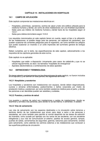 7/24/2019 NB-777.pdf
http://slidepdf.com/reader/full/nb-777pdf 131/270
131
CAPÍTULO 14 - INSTALACIONES EN HOSPITALES
14.1 CAMPO DE APLICACIÓN
Este capitulo comprende las instalaciones eléctricas en:
-  Hospitales, policlínicas, sanatorios, centros de salud y todo otro edificio utilizado para la
medicina humana y dental, así como de otras instalaciones con una finalidad equivalente
-  Salas para uso médico de medicina humana y dental fuera de los hospitales según el
14.9.1
-  Salas para diálisis domiciliaria según 14.9.2
Los requisitos mencionados en este capitulo tienen en cuenta, según el tipo o la utilización
de las instalaciones, el posible riesgo para las personas, (en especial los pacientes), que
pueden ocasionar las corrientes peligrosas para el organismo, así como también los peligros
que puede ocasionar un incendio o un corte imprevisto del suministro general de energía
eléctrica.
Deben cumplirse, por lo tanto, las especificaciones de este capitulo, adicionalmente a los
requisitos de los capítulos generales de esta norma.
Este capitulo no es aplicable:
-  Hospitales que están a disposición únicamente para casos de catástrofe y que no se
utilizan regularmente; es decir, los llamados “hospitales de emergencia” 
-  Aparatos electromédicos o combinaciones de estos aparatos
14.2 DEFINICIONES Y TERMINOLOGIA
Por tener relación exclusivamente con las disposiciones de este capitulo, no fueron incluidos
en el capítulo 2 y se definen en este párrafo, los siguientes términos:
14.2.1 Hospitales y sanatorios
Los hospitales y sanatorios son instalaciones con equipos, donde deben diagnosticarse,
curarse o aliviarse enfermedades, padecimientos o daños corporales por medio de
prestación médica y asistencial, así como también asistencia médica para el parto, y donde
las personas a ser atendidas pueden ser asistidas y cuidadas.
14.2.2 Puestos y centros de salud
Los puestos y centros de salud son instalaciones o partes de instalaciones, donde se
examinan y se trata a las personas, pero donde no se las interna, ni alimentan, ni asisten.
14.2.3 Vías de salvamento
Las vías de salvamento son los espacios destinados a la circulación sobre terrenos y
sectores dentro de las instalaciones que sirven para dejar a salvo a las personas y
rescatarlas, así como también para permitir el normal desarrollo de las tareas de extinción
de incendios, como sucede por ejemplo con los vanos de las escaleras, con sus escaleras
obligatorias y sus vías de comunicación al exterior, pasillos de acceso general, rampas,
puertas de salida, cerramientos de seguridad, galerías, balcones para salvamento, túneles
para salvamento, como además los caminos externos a las instalaciones que conducen a
las superficies públicas de circulación.
 