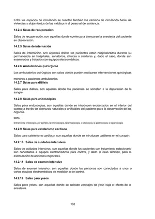 7/24/2019 NB-777.pdf
http://slidepdf.com/reader/full/nb-777pdf 132/270
132
Entre los espacios de circulación se cuentan también los caminos de circulación hacia las
viviendas y alojamientos de los médicos y el personal de asistencia.
14.2.4 Salas de recuperación
Salas de recuperación, son aquellas donde comienza a atenuarse la anestesia del paciente
en observación.
14.2.5 Salas de internación
Salas de internación, son aquellas donde los pacientes están hospitalizados durante su
permanencia en hospitales, sanatorios, clínicas o similares y, dado el caso, donde son
examinados y tratados con equipos electromédicos.
14.2.6 Ambulatorios quirúrgicos
Los ambulatorios quirúrgicos son salas donde pueden realizarse intervenciones quirúrgicas
menores a pacientes ambulatorios.
14.2.7 Salas para diálisis
Salas para diálisis, son aquellas donde los pacientes se someten a la depuración de la
sangre.
14.2.8 Salas para endoscopias
Salas para endoscopias, son aquellas donde se introducen endoscopios en el interior del
cuerpo a través de aberturas naturales o artificiales del paciente para la observación de los
órganos.
NOTA
Entran en la endoscopía, por ejemplo, la broncoscopía, la laringoscopia, la citoscopía, la gastroscopía, la laparoscopia.
14.2.9 Salas para cateterismo cardíaco
Salas para cateterismo cardíaco, son aquellas donde se introducen catéteres en el corazón.
14.2.10 Salas de cuidados intensivos
Salas de cuidados intensivos, son aquellas donde los pacientes con tratamiento estacionario
son conectados a equipos electromédicos para control, y dado el caso también, para la
estimulación de acciones corporales.
14.2.11 Salas de examen intensivo
Salas de examen intensivo, son aquellas donde las personas son conectadas a unos o
varios equipos electromédicos de medición o de control.
14.2.12 Salas para yesos
Salas para yesos, son aquellas donde se colocan vendajes de yeso bajo el efecto de la
anestesia.
 