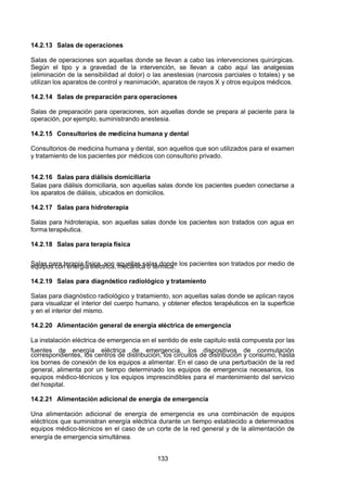 7/24/2019 NB-777.pdf
http://slidepdf.com/reader/full/nb-777pdf 133/270
133
14.2.13 Salas de operaciones
Salas de operaciones son aquellas donde se llevan a cabo las intervenciones quirúrgicas.
Según el tipo y a gravedad de la intervención, se llevan a cabo aquí las analgesias
(eliminación de la sensibilidad al dolor) o las anestesias (narcosis parciales o totales) y se
utilizan los aparatos de control y reanimación, aparatos de rayos X y otros equipos médicos.
14.2.14 Salas de preparación para operaciones
Salas de preparación para operaciones, son aquellas donde se prepara al paciente para la
operación, por ejemplo, suministrando anestesia.
14.2.15 Consultorios de medicina humana y dental
Consultorios de medicina humana y dental, son aquellos que son utilizados para el examen
y tratamiento de los pacientes por médicos con consultorio privado.
14.2.16 Salas para diálisis domiciliaria
Salas para diálisis domiciliaria, son aquellas salas donde los pacientes pueden conectarse a
los aparatos de diálisis, ubicados en domicilios.
14.2.17 Salas para hidroterapia
Salas para hidroterapia, son aquellas salas donde los pacientes son tratados con agua en
forma terapéutica.
14.2.18 Salas para terapia física
Salas para terapia física, son aquellas salas donde los pacientes son tratados por medio de
equipos con energía eléctrica, mecánica o térmica.
14.2.19 Salas para diagnóstico radiológico y tratamiento
Salas para diagnóstico radiológico y tratamiento, son aquellas salas donde se aplican rayos
para visualizar el interior del cuerpo humano, y obtener efectos terapéuticos en la superficie
y en el interior del mismo.
14.2.20 Alimentación general de energía eléctrica de emergencia
La instalación eléctrica de emergencia en el sentido de este capitulo está compuesta por las
fuentes de energía eléctrica de emergencia, los dispositivos de conmutación
correspondientes, los centros de distribución, los circuitos de distribución y consumo, hasta
los bornes de conexión de los equipos a alimentar. En el caso de una perturbación de la red
general, alimenta por un tiempo determinado los equipos de emergencia necesarios, los
equipos médico-técnicos y los equipos imprescindibles para el mantenimiento del servicio
del hospital.
14.2.21 Alimentación adicional de energía de emergencia
Una alimentación adicional de energía de emergencia es una combinación de equipos
eléctricos que suministran energía eléctrica durante un tiempo establecido a determinados
equipos médico-técnicos en el caso de un corte de la red general y de la alimentación de
energía de emergencia simultánea.
 