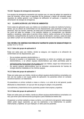7/24/2019 NB-777.pdf
http://slidepdf.com/reader/full/nb-777pdf 134/270
134
14.2.22 Equipos de emergencia necesarios
Los equipos de emergencia necesarios son equipos que, en caso de peligro (en especial en
caso de incendio), sirven para la seguridad de las personas y deben ser previstos según
requisitos de validez general o por códigos de edificación en particular, y requieren una
alimentación de energía de emergencia.
14.3 CLASIFICACIÓN DE LOS TIPOS DE AMBIENTES
Como salas de aplicación para uso médico se consideran las salas de medicina humana y
dental, que se utilizan de conformidad con las disposiciones, para examinar o tratar a las
personas. Aquí se cuentan, además, las salas para el tratamiento hidro y físico-terapéutico,
así como las salas de masajes. A los sectores médicos no corresponden, por ejemplo,
pasillos y escaleras, salas para el servicio clínico interno, baños comunes en los pisos y
sanitarios, compartimentos de ducha en las salas de internación, cocinas y salas de estar,
que deben cumplir con las condiciones de los capítulos de esta norma referidos a viviendas.
Con relación a las medidas necesarias para la protección contra los riesgos eléctricos en
caso de fallas, las salas para uso médico se clasifican en grupos de aplicación según los
puntos 14.3.1 a 14.3.3:
14.3.1 Salas del grupo de aplicación 0
Éstas son salas para uso médico, donde se asegura, con respecto a la utilización de
conformidad con las disposiciones, que:
-  No se emplean aparatos electromédicos, o
-  Durante el examen o el tratamiento, los pacientes no entran en contacto con equipos
electromédicos, o se utilizan equipos electromédicos que están permitidos para la
aplicación hasta incluso fuera de las salas para uso médico, según las indicaciones de
los manuales que acompañan a los aparatos, o
-  Se operan equipos electromédicos que se alimentan exclusivamente de fuentes de
energía eléctrica instaladas en los mismos equipos
14.3.2 Salas del grupo de aplicación 1
Éstas son salas para uso médico, donde se utilizan equipos electromédicos conectados a la
red, con los cuales o con cuyas partes de aplicación, los pacientes entran en contacto
durante el examen o el tratamiento.
 Al presentarse un primer contacto a masa o a tierra, o un corte de la red general, puede
efectuarse su desconexión, sin que por ello se ponga en peligro a los pacientes.
Los exámenes y tratamientos de los pacientes pueden interrumpirse y repetirse.
14.3.3 Salas del grupo de aplicación 2
Éstas son salas para uso médico, donde se utilizan equipos electromédicos conectados a la
red, que sirven para intervenciones quirúrgicas o para medidas de interés vital.
 Al aparecer un primer contacto a masa o a tierra, o un corte de la red general, estos equipos
deben poder seguir operando, ya que los exámenes o los tratamientos no pueden
interrumpirse y repetirse, sin que impliquen un daño para los pacientes.
 