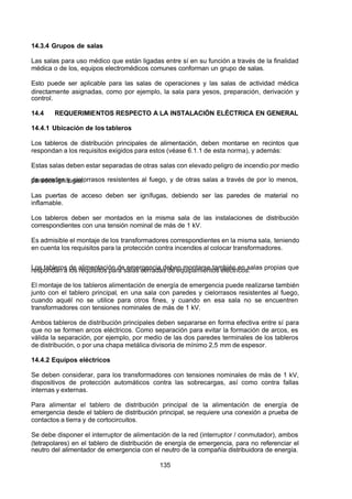 7/24/2019 NB-777.pdf
http://slidepdf.com/reader/full/nb-777pdf 135/270
135
14.3.4 Grupos de salas
Las salas para uso médico que están ligadas entre sí en su función a través de la finalidad
médica o de los, equipos electromédicos comunes conforman un grupo de salas.
Esto puede ser aplicable para las salas de operaciones y las salas de actividad médica
directamente asignadas, como por ejemplo, la sala para yesos, preparación, derivación y
control.
14.4 REQUERIMIENTOS RESPECTO A LA INSTALACIÓN ELÉCTRICA EN GENERAL
14.4.1 Ubicación de los tableros
Los tableros de distribución principales de alimentación, deben montarse en recintos que
respondan a los requisitos exigidos para estos (véase 6.1.1 de esta norma), y además:
Estas salas deben estar separadas de otras salas con elevado peligro de incendio por medio
de paredes y cielorrasos resistentes al fuego, y de otras salas a través de por lo menos,
paredes ignífugas.
Las puertas de acceso deben ser ignífugas, debiendo ser las paredes de material no
inflamable.
Los tableros deben ser montados en la misma sala de las instalaciones de distribución
correspondientes con una tensión nominal de más de 1 kV.
Es admisible el montaje de los transformadores correspondientes en la misma sala, teniendo
en cuenta los requisitos para la protección contra incendios al colocar transformadores.
Los tableros de alimentación de emergencia deben montarse también en salas propias que
respondan a los requisitos para salas cerradas de equipamientos eléctricos.
El montaje de los tableros alimentación de energía de emergencia puede realizarse también
 junto con el tablero principal, en una sala con paredes y cielorrasos resistentes al fuego,
cuando aquél no se utilice para otros fines, y cuando en esa sala no se encuentren
transformadores con tensiones nominales de más de 1 kV.
 Ambos tableros de distribución principales deben separarse en forma efectiva entre sí para
que no se formen arcos eléctricos. Como separación para evitar la formación de arcos, es
válida la separación, por ejemplo, por medio de las dos paredes terminales de los tableros
de distribución, o por una chapa metálica divisoria de mínimo 2,5 mm de espesor.
14.4.2 Equipos eléctricos
Se deben considerar, para los transformadores con tensiones nominales de más de 1 kV,
dispositivos de protección automáticos contra las sobrecargas, así como contra fallas
internas y externas.
Para alimentar el tablero de distribución principal de la alimentación de energía de
emergencia desde el tablero de distribución principal, se requiere una conexión a prueba de
contactos a tierra y de cortocircuitos.
Se debe disponer el interruptor de alimentación de la red (interruptor / conmutador), ambos
(tetrapolares) en el tablero de distribución de energía de emergencia, para no referenciar el
neutro del alimentador de emergencia con el neutro de la compañía distribuidora de energía.
 
