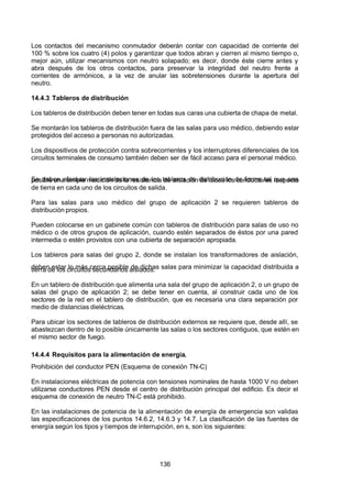 7/24/2019 NB-777.pdf
http://slidepdf.com/reader/full/nb-777pdf 136/270
136
Los contactos del mecanismo conmutador deberán contar con capacidad de corriente del
100 % sobre los cuatro (4) polos y garantizar que todos abran y cierren al mismo tiempo o,
mejor aún, utilizar mecanismos con neutro solapado; es decir, donde éste cierre antes y
abra después de los otros contactos, para preservar la integridad del neutro frente a
corrientes de armónicos, a la vez de anular las sobretensiones durante la apertura del
neutro.
14.4.3 Tableros de distribución
Los tableros de distribución deben tener en todas sus caras una cubierta de chapa de metal.
Se montarán los tableros de distribución fuera de las salas para uso médico, debiendo estar
protegidos del acceso a personas no autorizadas.
Los dispositivos de protección contra sobrecorrientes y los interruptores diferenciales de los
circuitos terminales de consumo también deben ser de fácil acceso para el personal médico.
Se deben efectuar las instalaciones de los tableros de distribución de forma tal que sea
posible una simple medición de la resistencia de aislación de todos los conductores respecto
de tierra en cada uno de los circuitos de salida.
Para las salas para uso médico del grupo de aplicación 2 se requieren tableros de
distribución propios.
Pueden colocarse en un gabinete común con tableros de distribución para salas de uso no
médico o de otros grupos de aplicación, cuando estén separados de éstos por una pared
intermedia o estén provistos con una cubierta de separación apropiada.
Los tableros para salas del grupo 2, donde se instalan los transformadores de aislación,
deben estar lo más cerca posible de dichas salas para minimizar la capacidad distribuida a
tierra de los circuitos secundarios aislados.
En un tablero de distribución que alimenta una sala del grupo de aplicación 2, o un grupo de
salas del grupo de aplicación 2; se debe tener en cuenta, al construir cada uno de los
sectores de la red en el tablero de distribución, que es necesaria una clara separación por
medio de distancias dieléctricas.
Para ubicar los sectores de tableros de distribución externos se requiere que, desde allí, se
abastezcan dentro de lo posible únicamente las salas o los sectores contiguos, que estén en
el mismo sector de fuego.
14.4.4 Requisitos para la alimentación de energía.
Prohibición del conductor PEN (Esquema de conexión TN-C)
En instalaciones eléctricas de potencia con tensiones nominales de hasta 1000 V no deben
utilizarse conductores PEN desde el centro de distribución principal del edificio. Es decir el
esquema de conexión de neutro TN-C está prohibido.
En las instalaciones de potencia de la alimentación de energía de emergencia son validas
las especificaciones de los puntos 14.6.2, 14.6.3 y 14.7. La clasificación de las fuentes de
energía según los tipos y tiempos de interrupción, en s, son los siguientes:
 