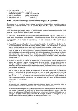 7/24/2019 NB-777.pdf
http://slidepdf.com/reader/full/nb-777pdf 137/270
137
  Sin interrupción 0
  Muy corta interrupción hasta 0,15
  Corta interrupción desde 0,15 hasta 0,5
  Media interrupción desde 0,5 hasta 15
  Larga interrupción más de 15
14.4.5 Alimentación de energía eléctrica en salas de grupo de aplicación 2
En este punto se especifica el suministro a los equipos electromédicos para intervenciones
quirúrgicas y medidas vitales, para lo cual se exige una red IT para un abastecimiento
seguro.
Estos requisitos rigen, según la tabla 32, especialmente para las salas de operaciones, y las
salas de examen intensivo y de cuidados intensivos.
El suministro a través de dos alimentaciones independientes entre sí puede ser requerido en
estas salas también para otros aparatos y equipos electromédicos, como por ejemplo, para
la iluminación general y otros tomacorrientes, para los cuales no es indispensable prever
una red IT.
a) Cada tablero de distribución, o al menos aquellas partes de los tableros de distribución
que alimentan los esquemas de neutro aislado (red IT) para abastecer a los equipos
médicos esenciales, debe disponer de dos líneas de alimentación independientes.
 Ante el corte de la tensión de uno o varios conductores de fase al final de la línea
alimentadora en caso de funcionamiento normal (alimentación preferencial), el suministro
de energía debe ser conmutado en forma automática a través de un dispositivo de
conmutación según el punto 14.7.8 a la segunda línea o secundaria (véase también las
figuras 15 a 18).
b) Cuando se alimente un tablero de distribución o una sección del tablero de distribución
desde dos fuentes, a saber: desde energía de emergencia y desde el suministro de
energía principal (véase las figuras 15 y 16), siempre se considerará la alimentación de
emergencia como preferencial, y la alimentación desde el tablero principal quedará como
alimentación secundaria.
En el caso de que un tablero de distribución o de una sección de un tablero de
distribución se alimente desde dos alimentaciones, a saber: desde el suministro de
energía de emergencia y desde el suministro adicional de energía de emergencia (véase
las figuras 17 y 18), la alimentación preferencial debe derivarse directamente desde el
suministro de energía de emergencia, y la segunda línea, será la del suministro adicional
de energía de emergencia.
NOTA
En este último caso, si el suministro adicional de energía de emergencia se realiza como suministro de energía sin
interrupción (UPS), la alimentación preferencial será la del suministro de energía de emergencia.
Fundamentalmente rige que un tablero de distribución o bien un sector del mismo debe
ser abastecido a través de dos líneas de alimentación independientes entre sí, cada uno
desde los tableros de distribución principales del edificio: uno el de suministro general de
energía eléctrica, y otro el de suministro de energía eléctrica de emergencia o bien
desde el suministro de energía eléctrica de emergencia adicional.
 
