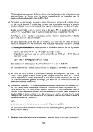 7/24/2019 NB-777.pdf
http://slidepdf.com/reader/full/nb-777pdf 139/270
139
 Al seleccionar las secciones de los conductores y los dispositivos de protección contra
sobrecorrientes, se deben tener en cuenta especialmente los requisitos para la
desconexión selectiva según el punto 14.7.10 d).
c) Para cada una de las salas o grupo de salas del grupo de aplicación 2 se debe colocar
por lo menos una red IT propia para circuitos que sirven para abastecer a equipos
electromédicos en intervenciones quirúrgicas o para mediciones que son de interés vital.
Desde un suministro según los incisos a) y b) del punto 14.4.5, pueden alimentarse a
varias redes IT, cuando su área de suministro está dentro de un sector de incendio.
Pero hay que evitar - incluso en unidades pequeñas - disponer todas las redes IT detrás
de un sólo dispositivo de conmutación.
En salas destinadas para más de un paciente, especialmente en salas de terapia
intensiva, se recomienda no alimentar a más de cuatro (4) lugares a través de una red
IT). Para calcular la potencia puede partirse, a manera de ejemplo, de los siguientes
valores de potencia conectada:
-  Potencia por cama 600 W  2 400 W para cuatro (4) camas
-  Disponibilidad adicional para un equipo consumidor de 2 000 W  2 000 W para
cuatro (4) camas
Valor total 4 400 W para cuatro (4) camas
Esto corresponde a la magnitud de un transformador de la red IT de 5 kVA.
En salas con más de 4 camas, se recomienda una disposición alternada de las redes IT
d) En todos los casos durante el suministro de energía de emergencia, las redes IT de
varias salas o grupos de salas pueden quedar siempre conectados a una red IT común
con un dispositivo de control de aislación, si éste dispositivo es alimentado, en caso de
un corte del suministro general de energía, por medio de un suministro adicional de
energía eléctrica de emergencia.
e) Para formar las redes IT, se preverán preferentemente los transformadores monofásicos.
En caso de requerirse también el suministro de consumidores trifásicos para una red IT,
debe preverse aquí un transformador trifásico separador. Si un transformador trifásico
también se aplica para el suministro de consumidores monofásicos, debe asegurarse a
través del tipo de construcción o el tipo de conexión, que incluso en caso de una carga
desequilibrada o de una falla posible en el lado primario, no aparezcan elevaciones de la
tensión en el lado del consumidor.
NOTA
La potencia nominal del transformador no debe ser menor que 3.15 kVA y no mayor que 8 kVA.
Se deben colocar los transformadores instalados en forma fija fuera, pero cerca de las
salas para uso médico.
f) Se utilizarán transformadores separadores con aislación doble o reforzada con aislación
clase II.
 