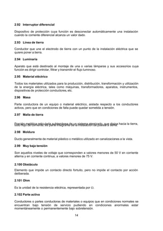 7/24/2019 NB-777.pdf
http://slidepdf.com/reader/full/nb-777pdf 14/270
14
2.92 Interruptor diferencial
Dispositivo de protección cuya función es desconectar automáticamente una instalación
cuando la corriente diferencial alcanza un valor dado.
2.93 Línea de tierra
Conductor que une el electrodo de tierra con un punto de la instalación eléctrica que se
quiere poner a tierra.
2.94 Luminaria
 Aparato que está destinado al montaje de una o varias lámparas y sus accesorios cuya
función es dirigir controlar, filtrar y transmitir el flujo luminoso.
2.95 Material eléctrico
Todos los materiales utilizados para la producción, distribución, transformación y utilización
de la energía eléctrica, tales como máquinas, transformadores, aparatos, instrumentos,
dispositivos de protección conductores, etc.
2.96 Masa
Parte conductora de un equipo o material eléctrico, aislada respecto a los conductores
activos, pero que en condiciones de falla puede quedar sometida a tensión.
2.97 Malla de tierra
Porción metálica reticulada subterránea de un sistema aterrizado, que disipa hacia la tierra,
todo flujo de corriente; es parte integrante de la instalación de puesta a tierra.
2.98 Moldura
Ducto generalmente de material plástico o metálico utilizado en canalizaciones a la vista.
2.99 Muy baja tensión
Son aquellos niveles de voltaje que corresponden a valores menores de 50 V en corriente
alterna y en corriente continua, a valores menores de 75 V.
2.100 Obstáculo
Elemento que impide un contacto directo fortuito, pero no impide el contacto por acción
deliberada.
2.101 Ohm
Es la unidad de la resistencia eléctrica, representada por .
2.102 Parte activa
Conductores o partes conductoras de materiales o equipos que en condiciones normales se
encuentran bajo tensión de servicio pudiendo en condiciones anormales estar
momentáneamente o permanentemente bajo sobretensión.
 