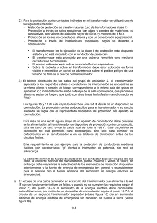7/24/2019 NB-777.pdf
http://slidepdf.com/reader/full/nb-777pdf 141/270
141
2) Para la protección contra contactos indirectos en el transformador se utilizará una de
las siguientes medidas:
-  Aislación de protección en transformadores (uso de transformadores clase II)
-  Protección a través de salas recubiertas con pisos y paredes de materiales, no
conductivos, con valores de aislación mayor de 50 k y menores de 1 M.
-  Protección en locales no conectados a tierra y con un conexionado equipotencial.
-  Protección a través de instalaciones especiales, según se describe a
continuación:
  El transformador en la ejecución de la clase I de protección esta dispuesto
aislado y no está vinculado con el conductor de protección.
  El transformador está protegido por una cubierta removible solo mediante
cerraduras o herramientas.
  El acceso está reservado solo a personal eléctrico especialista.
  Sobre la cubierta y sobre el transformador debe estar colocado en forma
visible e imperdible un cartel de advertencia sobre el posible peligro de una
tensión de falla en el cuerpo del transformador.
3) El tablero distribuidor de las salas del grupo de aplicación 2, el transformador
separador y los requeridos cables o conductores de interconexión se encuentran en
la misma planta y sección de fuego, correspondiente a la misma sala del grupo de
aplicación 2 o inmediatamente arriba o debajo de la sala considerada, que pertenece
al mismo sector de fuego o que junto con otras áreas limítrofes forman otro sector de
fuego
Las figuras 15 y 17 de este capitulo describen una red IT detrás de un dispositivo de
conmutación. La protección contra cortocircuitos para el transformador y su circuito
asociado se logra con el representado dispositivo de protección del aparato de
conmutación.
Para más de una red IT aguas abajo de un aparato de conmutación debe preverse
en la alimentación al transformador un dispositivo de protección contra cortocircuito,
para en caso de falla, evitar la caída total de toda la red IT. Este dispositivo de
protección no está permitido para sobrecargas, sino solo para eliminar los
cortocircuitos en el transformador o en los tableros de distribución antes de los
circuitos finales.
Este requerimiento es por ejemplo para la protección de conductores mediante
fusibles con característica "gl" (lenta) o interruptor de potencia, sin relé de
sobrecarga.
La corriente nominal del fusible de protección del conductor debe ser elegida tan alta
como la corriente nominal del transformador, (como máximo 3 veces el valor), sin
embargo debe respetarse la selectividad de los elementos de protección dispuestos
anteriormente y la fuente de energía de emergencia (en general y especialmente
para el servicio con la fuente adicional del suministro de energía eléctrica de
emergencia).
i) En el 
caso de una caída de tensión en el circuito del transformador que alimenta a la red
IT con un funcionamiento libre de fallas, y cuando no se cumplen los requisitos según el
inciso h) del punto 14.4.5 el suministro de la energía eléctrica debe conmutarse
automáticamente, por medio de un dispositivo de conmutación según el punto 14.7.8, al
circuito de un segundo transformador separador (véase figura 16) o/a un suministro
adicional de energía eléctrica de emergencia sin conexión de puesta a tierra (véase
figura 18).
 