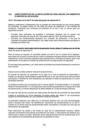 7/24/2019 NB-777.pdf
http://slidepdf.com/reader/full/nb-777pdf 142/270
142
14.5 CARACTERÍSTICAS DE LA INSTALACIÓN EN CADA UNO DE LOS AMBIENTES
O GRUPOS DE APLICACIÓN
14.5.1 Circuitos en la red IT de salas del grupo de aplicación 2
Debido a exámenes o tratamientos que no pueden ser interrumpidos sin que corran peligro
los pacientes, se deben utilizar en las salas del grupo de aplicación 2, las medidas de
protección “Indicación por monitoreo de aislación en la red IT por lo menos para los
siguientes circuitos:
-  Circuitos para luminarias de quirófano y luminarias similares que se operan con
tensiones nominales de más de 24 V de tensión alterna o 60 V de tensión continua
-  Circuitos con tomacorrientes bipolares con conexión de protección, a los que se
conectan los equipos electromédicos, los cuales sirven para intervenciones quirúrgicas o
medidas de interés vital
Debido a la posible continuidad del funcionamiento de las redes IT incluso con el primer
contacto a masa o a tierra, esta medida de protección debe utilizarse preferentemente en las
salas del grupo de aplicación 2.
Pero al menos se requiere un suministro desde una red IT con un control de la aislación,
para todos los circuitos a través de los cuales se abastecen equipos electro-médicos de vital
importancia y para luminarias scialíticas para operaciones y luminarias similares, para cuya
alimentación no se aplica la medida de protección de muy baja tensión de seguridad.
En las salas para pacientes, y en cada cama se dividirán los tomacorrientes por lo menos en
dos circuitos.
Cada circuito no debe contener más de 6 tomacorrientes.
El “puesto  de atención de pacientes” es el lugar en el cual el paciente es examinado o
tratado con aparatos electromédicos dependientes de la red, que sirven para intervenciones
quirúrgicas o medidas de vital importancia, por ejemplo la mesa de operaciones o la cama
de terapia intensiva.
La práctica muestra que se requieren por lo menos desde 12 tomacorrientes (= 2 circuitos)
hasta 24 tomacorrientes (= 4 circuitos) para cada puesto de pacientes en el grupo de la sala
de operaciones y la misma disposición se debe respetar en la sala de terapia intensiva.
En caso de más de dos circuitos por cada puesto de atención de pacientes se recomienda
instalar el suministro en forma alternada (cruzada) desde dos redes IT. Se recomienda
equipar los tomacorrientes con una indicación visual de la tensión.
La indicación (lámpara, etc.) debe ser un elemento eléctrico con una vida útil prolongada
(LED ó lámpara tipo neón). Se identificarán claramente los tomacorrientes en la red IT,
cuando en la misma sala los tomacorrientes están conectados a circuitos con otro tipo de
alimentación de seguridad.
Para interrumpir los cables y las líneas en caso de un calentamiento excesivo, deben
utilizarse únicamente interruptores de protección de líneas, o interruptores de potencia que
interrumpen a todos los polos, debiendo actuar selectivamente ante los cortocircuitos en lo
que respecta a los dispositivos de protección conectados en serie.
 