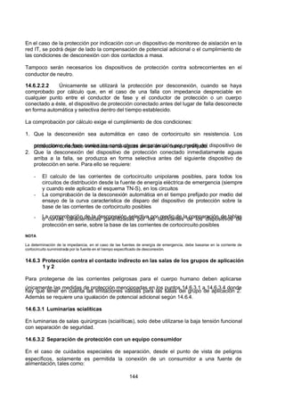 7/24/2019 NB-777.pdf
http://slidepdf.com/reader/full/nb-777pdf 144/270
144
En el caso de la protección por indicación con un dispositivo de monitoreo de aislación en la
red IT, se podrá dejar de lado la compensación de potencial adicional o el cumplimiento de
las condiciones de desconexión con dos contactos a masa.
Tampoco serán necesarios los dispositivos de protección contra sobrecorrientes en el
conductor de neutro.
14.6.2.2.2 Únicamente se utilizará la protección por desconexión, cuando se haya
comprobado por cálculo que, en el caso de una falla con impedancia despreciable en
cualquier punto entre el conductor de fase y el conductor de protección o un cuerpo
conectado a éste, el dispositivo de protección conectado antes del lugar de falla desconecte
en forma automática y selectiva dentro del tiempo establecido. 
La comprobación por cálculo exige el cumplimiento de dos condiciones: 
1. Que la desconexión sea automática en caso de cortocircuito sin resistencia. Los
conductores de fase contra los conductores de protección por medio del dispositivo de
protección conectado inmediatamente aguas arriba en un tiempo prefijado.
2. Que la desconexión del dispositivo de protección conectado inmediatamente aguas
arriba a la falla, se produzca en forma selectiva antes del siguiente dispositivo de
protección en serie. Para ello se requiere:
-  El calculo de las corrientes de cortocircuito unipolares posibles, para todos los
circuitos de distribución desde la fuente de energía eléctrica de emergencia (siempre
y cuando este aplicado el esquema TN-S), en los circuitos
-  La comprobación de la desconexión automática en el tiempo prefijado por medio del
ensayo de la curva característica de disparo del dispositivo de protección sobre la
base de las corrientes de cortocircuito posibles
-  La comprobación de la desconexión selectiva por medio de la comparación de tablas
o curvas características garantizadas por los fabricantes de los dispositivos de
protección en serie, sobre la base de las corrientes de cortocircuito posibles
NOTA
La determinación de la impedancia, en el caso de las fuentes de energía de emergencia, debe basarse en la corriente de
cortocircuito suministrada por la fuente en el tiempo especificado de desconexión.
14.6.3 Protección contra el contacto indirecto en las salas de los grupos de aplicación
1 y 2
Para protegerse de las corrientes peligrosas para el cuerpo humano deben aplicarse
únicamente las medidas de protección mencionadas en los puntos 14.6.3.1 a 14.6.3.4 donde
hay que tener en cuenta las limitaciones válidas para las salas del grupo de aplicación 2.
 Además se requiere una igualación de potencial adicional según 14.6.4.
14.6.3.1 Luminarias scialíticas
En luminarias de salas quirúrgicas (scialíticas), solo debe utilizarse la baja tensión funcional
con separación de seguridad.
14.6.3.2 Separación de protección con un equipo consumidor
En el caso de cuidados especiales de separación, desde el punto de vista de peligros
específicos, solamente es permitida la conexión de un consumidor a una fuente de
alimentación, tales como:
 