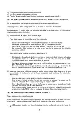 7/24/2019 NB-777.pdf
http://slidepdf.com/reader/full/nb-777pdf 145/270
145
a) Motogeneradores con arrollamientos aislados
b) Transformadores separadores portátiles
c) Fuentes de alimentación equivalentes, que posean aislación de protección
14.6.3.3 Protección a través de la desconexión o aviso de desconexión automática
No es aconsejable, por lo cual se deben cumplir las siguientes condiciones:
Todo esquema IT debe ser equipado con un aparato de monitoreo de aislación.
Para esquemas IT en las salas del grupo de aplicación 2 según el punto 14.4.5 rigen los
requisitos adicionales siguientes:
a) para el aparato de control de la aislación, rige:
Para vigilancia del nivel de aislamiento por resistencia:
-  La resistencia interna para corriente alterna debe ser de al menos 100 k 
-  La tensión de medición no debe ser mayor que 25 v de tensión continua
-  La corriente de medición tampoco debe ser mayor que 1 ma en caso de falla
-  La indicación debe efectuarse a más tardar cuando la resistencia de aislación
disminuya a 50 k 
Para vigilancia del nivel de aislamiento por impedancia:
-  El dispositivo de vigilancia de la impedancia de aislamiento dará lecturas calibradas
en corriente total de defectos probables con el valor máximo en el 80%
aproximadamente de la escala del aparato de medida
-  La alarma debe actuar cuando la corriente total de defecto probable exceda de 4 ma,
para la tensión de red de 220 v
-  En cualquier caso, sin embargo, la alarma, no será activado hasta que la corriente de
falla de defecto probable no exceda de 1,4 mA, si la tensión de red es de 220 V
b) para que el personal médico competente realice los controles, debe disponerse de una
combinación de indicadores en el lugar apropiado, que contenga los siguientes
dispositivos:
-  Una lámpara testigo verde como indicación de funcionamiento
-  Una lámpara testigo amarilla, la cual se enciende al alcanzar la resistencia de
aislación calibrada. Debe ser no cancelable y no desconectable
-  Una indicación acústica, que suene al alcanzar la resistencia de aislación calibrada
debe ser cancelable, pero no desconectable
-  Una tecla de prueba para ensayar el funcionamiento, con cuya activación se conecta
una resistencia de 42 k entre un conductor de fase y el conductor de protección
14.6.3.4 Protección por desconexión fuera del esquema IT
Rigen las siguientes especificaciones:
Como dispositivos de protección para proteger del contacto indirecto, pueden utilizarse
únicamente los interruptores diferenciales con la siguiente corriente de falla nominal:
-  In  30 mA para circuitos con dispositivos de protección contra sobrecorrientes hasta 63
 A.
 