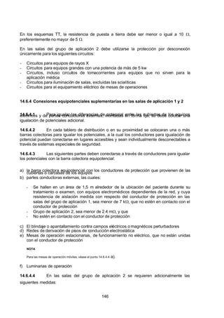 7/24/2019 NB-777.pdf
http://slidepdf.com/reader/full/nb-777pdf 146/270
146
En los esquemas TT, la resistencia de puesta a tierra debe ser menor o igual a 10 ,
preferentemente no mayor de 5 .
En las salas del grupo de aplicación 2 debe utilizarse la protección por desconexión
únicamente para los siguientes circuitos:
-  Circuitos para equipos de rayos X
-  Circuitos para equipos grandes con una potencia de más de 5 kw
-  Circuitos, incluso circuitos de tomacorrientes para equipos que no sirven para la
aplicación médica
-  Circuitos para iluminación de salas, excluidas las scialíticas
-  Circuitos para el equipamiento eléctrico de mesas de operaciones
14.6.4 Conexiones equipotenciales suplementarias en las salas de aplicación 1 y 2
14.6.4.1 Para igualar las diferencias de potencial entre las cubiertas de los equipos
eléctricos y de partes conductoras externas, montadas en forma fija, se debe colocar una
igualación de potenciales adicional. 
14.6.4.2 En cada tablero de distribución o en su proximidad se colocaran una o más
barras colectoras para igualar los potenciales, a la cual los conductores para igualación de
potencial puedan conectarse en lugares accesibles y sean individualmente desconectables a
través de sistemas especiales de seguridad. 
14.6.4.3 Las siguientes partes deben conectarse a través de conductores para igualar
los potenciales con la barra colectora equipotencial: 
a) la barra colectora equipotencial con los conductores de protección que provienen de las
cubiertas o carcasas de los equipos
b) partes conductoras externas, las cuales:
-  Se hallen en un área de 1,5 m alrededor de la ubicación del paciente durante su
tratamiento o examen, con equipos electromédicos dependientes de la red, y cuya
resistencia de aislación medida con respecto del conductor de protección en las
salas del grupo de aplicación 1, sea menor de 7 k, que no estén en contacto con el
conductor de protección
-  Grupo de aplicación 2, sea menor de 2.4 m, y que
-  No estén en contacto con el conductor de protección
c) El blindaje o apantallamiento contra campos eléctricos o magnéticos perturbadores
d) Redes de derivación de pisos de conducción electrostática
e) Mesas de operación estacionarias, de funcionamiento no eléctrico, que no están unidas
con el conductor de protección
NOTA
Para las mesas de operación móviles, véase el punto 14.6.4.4 a).
f) Luminarias de operación
14.6.4.4 En las salas del grupo de aplicación 2 se requieren adicionalmente las
siguientes medidas: 
 