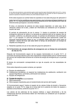 7/24/2019 NB-777.pdf
http://slidepdf.com/reader/full/nb-777pdf 150/270
150
NOTA 2
En las salas para prematuros y para pacientes agudos puede requerirse seguir alimentando dentro de los 0.5 s o menos,
en caso de una falla de la tensión de la red, otros aparatos además de las luminarias de salas de operaciones, por
ejemplo los aparatos de respiración artificial y de control (véase las Figuras 17 y 18).
Entre estos equipos se cuentan todos los aparatos en las salas del grupo de aplicación 2
(salvo las luminarias scialíticas para operaciones y las luminarias similares tratadas en el
punto 14.7.3), cuya alimentación eléctrica permanente es de vital importancia en caso de
intervenciones quirúrgicas o acciones médicas.
El área y la demanda de potencia de estos equipos dependen, en cada caso, de la
utilización médica de la sala, y deben ser informados con antelación por el operador /
usuario del local.
El período de alimentación de por lo menos 1 h desde el suministro de energía de
emergencia adicional se refiere a la demanda de potencia total de los equipos que se
necesitan, conforme a la utilización prevista. Un período de alimentación más prolongado
que 1 h, por ejemplo 3 h para las luminarias scialíticas para operaciones, puede ser
requerido específicamente según el uso. La decisión sobre este tema recae sobre el
operador / usuario del local, que debe definir el tiempo de alimentación con energía de
respaldo de emergencia.
c) Restantes aparatos de uso en las salas del grupo de aplicación 2.
14.7.2 Suministro de energía eléctrica de emergencia con un tiempo de conmutación
de más de 15 s
Después del funcionamiento seguro de los equipos mencionados en el punto 14.7.1, el
suministro de energía eléctrica para otros dispositivos indispensables para el mantenimiento
del servicio del hospital debe tomarse de la fuente de energía de emergencia por un período
de 24 h.
El tiempo de conmutación correspondiente se rige de acuerdo con las necesidades de
servicio.
Entre estos dispositivos pueden contarse, por ejemplo:
a) Equipos de esterilización
b) Instalaciones domésticas, en especial las instalaciones de calefacción, ventilación (sin
equipos frigoríficos), suministro y eliminación de residuos
c) Equipos de refrigeración
d) Equipos de cocción
e) Equipos de carga para acumuladores
f) Otros ascensores
g) Otros equipos importantes para el mantenimiento del servicio del hospital
“El funcionamiento seguro” implica el respeto de los valores límites de tensión y frecuencia
exigidos en el punto 14.7.4, luego de la toma total de la potencia de todos los equipos y
aparatos consumidores, conforme al punto 14.7.1.
Los valores de las potencias de los equipos médicos a seguir alimentando y de las
instalaciones técnicas domiciliarias deben ser informados con antelación por el operador /
usuario del local.
 
