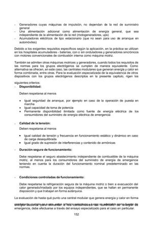 7/24/2019 NB-777.pdf
http://slidepdf.com/reader/full/nb-777pdf 152/270
152
-  Generadores cuyas máquinas de impulsión, no dependan de la red de suministro
general 
-  Una alimentación adicional como alimentación de energía general, que sea
independiente de la alimentación de la red (motogeneradores, ups)
-  Acumuladores eléctricos de tipo estacionario (que no sean para uso de arranque en
automóviles)
Debido a los exigentes requisitos específicos según la aplicación, en la práctica se utilizan
en los hospitales acumuladores - baterías, con o sin onduladores y generadores sincrónicos
con motores convencionales de combustión interna como máquina motriz.
También se admiten otras máquinas motrices y generadores, cuando todos los requisitos de
las normas para los grupos electrógenos se cumplen de manera equivalente. Como
alternativa se ofrecen, en este caso, las centrales modulares que generan energía y calor en
forma combinada, entre otras. Para la evaluación especializada de la equivalencia de otros
dispositivos con los grupos electrógenos descriptos en la presente capitulo, rigen los
siguientes criterios:
-  Disponibilidad:
Deben respetarse al menos
  Igual seguridad de arranque, por ejemplo en caso de la operación de puesta en
marcha
  Igual capacidad de toma de potencia
  Permanente disponibilidad ilimitada como fuente de energía eléctrica de los
consumidores del suministro de energía eléctrica de emergencia
-  Calidad de la tensión:
Deben respetarse al menos
Igual calidad de tensión y frecuencia en funcionamiento estático y dinámico en caso
de carga desequilibrada
Igual grado de supresión de interferencias y contenido de armónicas
-  Duración segura de funcionamiento:
Debe respetarse el seguro abastecimiento independiente de combustible de la máquina
motriz, al menos para los consumidores del suministro de energía de emergencia
teniendo en cuenta la duración del funcionamiento nominal predeterminado en las
normas.
-  Condiciones controladas de funcionamiento:
Debe respetarse la refrigeración segura de la máquina motriz o bien a evacuación del
calor generado/irradiado por los equipos independientes, que se hallan en permanente
disposición y que trabajan en forma autárquica.
La evaluación de hasta qué punto una central modular que genera energía y calor en forma
combinada, cumple en suma, estos criterios selectivos y luego es admisible como fuente de
energía eléctrica para alimentar a los consumidores del suministro de energía de
emergencia, debe efectuarse a través del ensayo especializado para el caso en particular.
 
