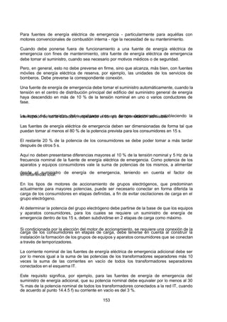 7/24/2019 NB-777.pdf
http://slidepdf.com/reader/full/nb-777pdf 153/270
153
Para fuentes de energía eléctrica de emergencia - particularmente para aquéllas con
motores convencionales de combustión interna - rige la necesidad de su mantenimiento.
Cuando debe ponerse fuera de funcionamiento a una fuente de energía eléctrica de
emergencia con fines de mantenimiento, otra fuente de energía eléctrica de emergencia
debe tomar el suministro, cuando sea necesario por motivos médicos o de seguridad.
Pero, en general, esto no debe preverse en firme, sino que alcanza, más bien, con fuentes
móviles de energía eléctrica de reserva, por ejemplo, las unidades de los servicios de
bomberos. Debe preverse la correspondiente conexión.
Una fuente de energía de emergencia debe tomar el suministro automáticamente, cuando la
tensión en el centro de distribución principal del edificio del suministro general de energía
haya descendido en más de 10 % de la tensión nominal en uno o varios conductores de
fase.
La toma del suministro debe realizarse con un tiempo determinado, estableciendo la
interrupción de corta duración, respetando el tiempo de conmutación admisible.
Las fuentes de energía eléctrica de emergencia deben ser dimensionadas de forma tal que
puedan tomar al menos el 80 % de la potencia prevista para los consumidores en 15 s.
El restante 20 % de la potencia de los consumidores se debe poder tomar a más tardar
después de otros 5 s.
 Aquí no deben presentarse diferencias mayores al 10 % de la tensión nominal y 5 Hz de la
frecuencia nominal de la fuente de energía eléctrica de emergencia. Como potencia de los
aparatos y equipos consumidores vale la suma de potencias de los mismos, a alimentar
desde el suministro de energía de emergencia, teniendo en cuenta el factor de
simultaneidad total.
En los tipos de motores de accionamiento de grupos electrógenos, que predominan
actualmente para mayores potencias, puede ser necesario conectar en forma diferida la
carga de los consumidores en etapas definidas, a fin de evitar oscilaciones de carga en el
grupo electrógeno.
 Al determinar la potencia del grupo electrógeno debe partirse de la base de que los equipos
y aparatos consumidores, para los cuales se requiere un suministro de energía de
emergencia dentro de los 15 s, deben subdividirse en 2 etapas de carga como máximo.
Si condicionada por la elección del motor de accionamiento, se requiere una conexión de la
carga de los consumidores en etapas de carga, debe tenerse en cuenta al construir la
instalación la formación de los grupos de equipos y aparatos consumidores que se conectan
a través de temporizadores.
La corriente nominal de las fuentes de energía eléctrica de emergencia adicional debe ser
por lo menos igual a la suma de las potencias de los transformadores separadores más 10
veces la suma de las corrientes en vacío de todos los transformadores separadores
conectados en el esquema IT.
Este requisito significa, por ejemplo, para las fuentes de energía de emergencia del
suministro de energía adicional, que su potencia nominal debe equivaler por lo menos al 30
% mas de la potencia nominal de todos los transformadores conectados a la red IT, cuando
de acuerdo al punto 14.4.5 f) su corriente en vacío es del 3 %.
 